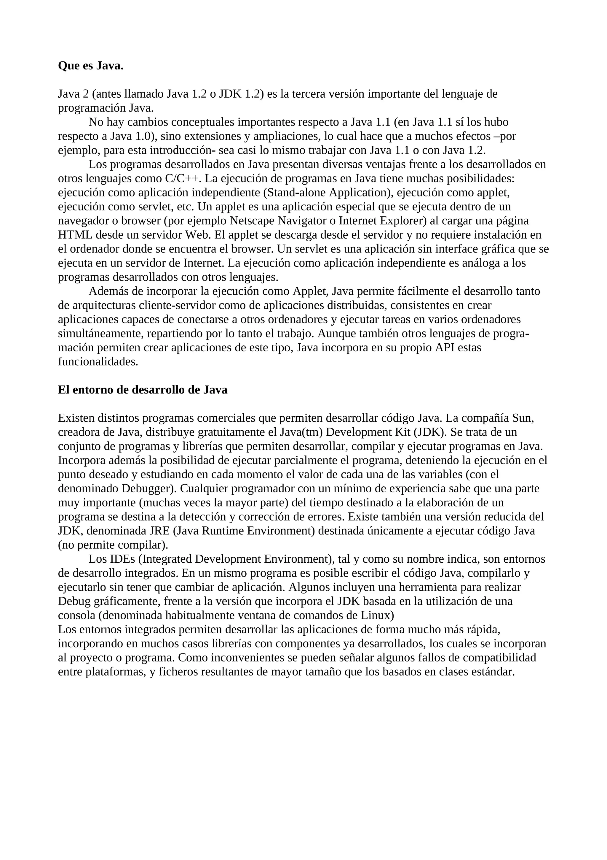 Que es Java.
Java 2 (antes llamado Java 1.2 o JDK 1.2) es la tercera versión importante del lenguaje de
programación Java.
No hay cambios conceptuales importantes respecto a Java 1.1 (en Java 1.1 sí los hubo
respecto a Java 1.0), sino extensiones y ampliaciones, lo cual hace que a muchos efectos –por
ejemplo, para esta introducción- sea casi lo mismo trabajar con Java 1.1 o con Java 1.2.
Los programas desarrollados en Java presentan diversas ventajas frente a los desarrollados en
otros lenguajes como C/C++. La ejecución de programas en Java tiene muchas posibilidades:
ejecución como aplicación independiente (Stand-alone Application), ejecución como applet,
ejecución como servlet, etc. Un applet es una aplicación especial que se ejecuta dentro de un
navegador o browser (por ejemplo Netscape Navigator o Internet Explorer) al cargar una página
HTML desde un servidor Web. El applet se descarga desde el servidor y no requiere instalación en
el ordenador donde se encuentra el browser. Un servlet es una aplicación sin interface gráfica que se
ejecuta en un servidor de Internet. La ejecución como aplicación independiente es análoga a los
programas desarrollados con otros lenguajes.
Además de incorporar la ejecución como Applet, Java permite fácilmente el desarrollo tanto
de arquitecturas cliente-servidor como de aplicaciones distribuidas, consistentes en crear
aplicaciones capaces de conectarse a otros ordenadores y ejecutar tareas en varios ordenadores
simultáneamente, repartiendo por lo tanto el trabajo. Aunque también otros lenguajes de progra-
mación permiten crear aplicaciones de este tipo, Java incorpora en su propio API estas
funcionalidades.
El entorno de desarrollo de Java
Existen distintos programas comerciales que permiten desarrollar código Java. La compañía Sun,
creadora de Java, distribuye gratuitamente el Java(tm) Development Kit (JDK). Se trata de un
conjunto de programas y librerías que permiten desarrollar, compilar y ejecutar programas en Java.
Incorpora además la posibilidad de ejecutar parcialmente el programa, deteniendo la ejecución en el
punto deseado y estudiando en cada momento el valor de cada una de las variables (con el
denominado Debugger). Cualquier programador con un mínimo de experiencia sabe que una parte
muy importante (muchas veces la mayor parte) del tiempo destinado a la elaboración de un
programa se destina a la detección y corrección de errores. Existe también una versión reducida del
JDK, denominada JRE (Java Runtime Environment) destinada únicamente a ejecutar código Java
(no permite compilar).
Los IDEs (Integrated Development Environment), tal y como su nombre indica, son entornos
de desarrollo integrados. En un mismo programa es posible escribir el código Java, compilarlo y
ejecutarlo sin tener que cambiar de aplicación. Algunos incluyen una herramienta para realizar
Debug gráficamente, frente a la versión que incorpora el JDK basada en la utilización de una
consola (denominada habitualmente ventana de comandos de Linux)
Los entornos integrados permiten desarrollar las aplicaciones de forma mucho más rápida,
incorporando en muchos casos librerías con componentes ya desarrollados, los cuales se incorporan
al proyecto o programa. Como inconvenientes se pueden señalar algunos fallos de compatibilidad
entre plataformas, y ficheros resultantes de mayor tamaño que los basados en clases estándar.
 