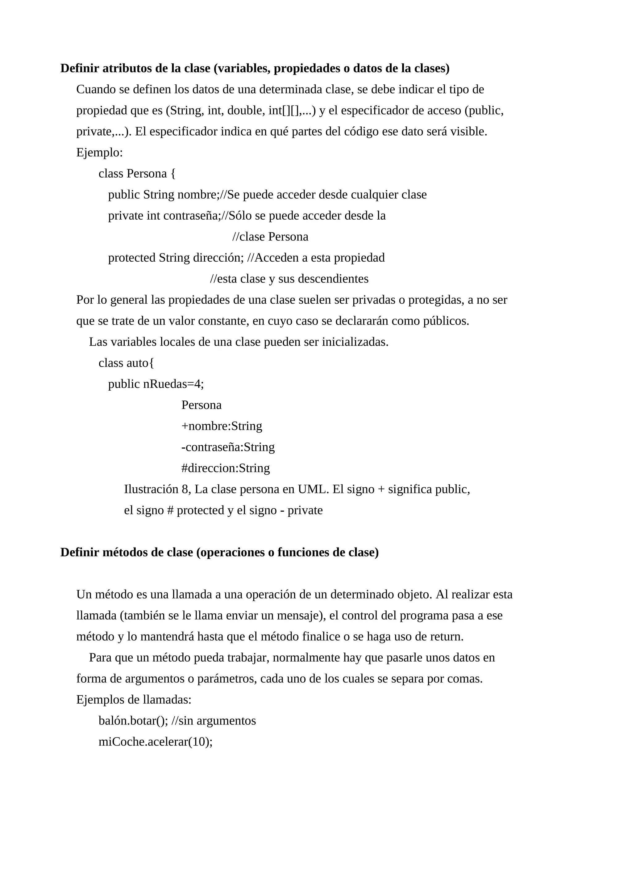 Definir atributos de la clase (variables, propiedades o datos de la clases)
Cuando se definen los datos de una determinada clase, se debe indicar el tipo de
propiedad que es (String, int, double, int[][],...) y el especificador de acceso (public,
private,...). El especificador indica en qué partes del código ese dato será visible.
Ejemplo:
class Persona {
public String nombre;//Se puede acceder desde cualquier clase
private int contraseña;//Sólo se puede acceder desde la
//clase Persona
protected String dirección; //Acceden a esta propiedad
//esta clase y sus descendientes
Por lo general las propiedades de una clase suelen ser privadas o protegidas, a no ser
que se trate de un valor constante, en cuyo caso se declararán como públicos.
Las variables locales de una clase pueden ser inicializadas.
class auto{
public nRuedas=4;
Persona
+nombre:String
-contraseña:String
#direccion:String
Ilustración 8, La clase persona en UML. El signo + significa public,
el signo # protected y el signo - private
Definir métodos de clase (operaciones o funciones de clase)
Un método es una llamada a una operación de un determinado objeto. Al realizar esta
llamada (también se le llama enviar un mensaje), el control del programa pasa a ese
método y lo mantendrá hasta que el método finalice o se haga uso de return.
Para que un método pueda trabajar, normalmente hay que pasarle unos datos en
forma de argumentos o parámetros, cada uno de los cuales se separa por comas.
Ejemplos de llamadas:
balón.botar(); //sin argumentos
miCoche.acelerar(10);
 