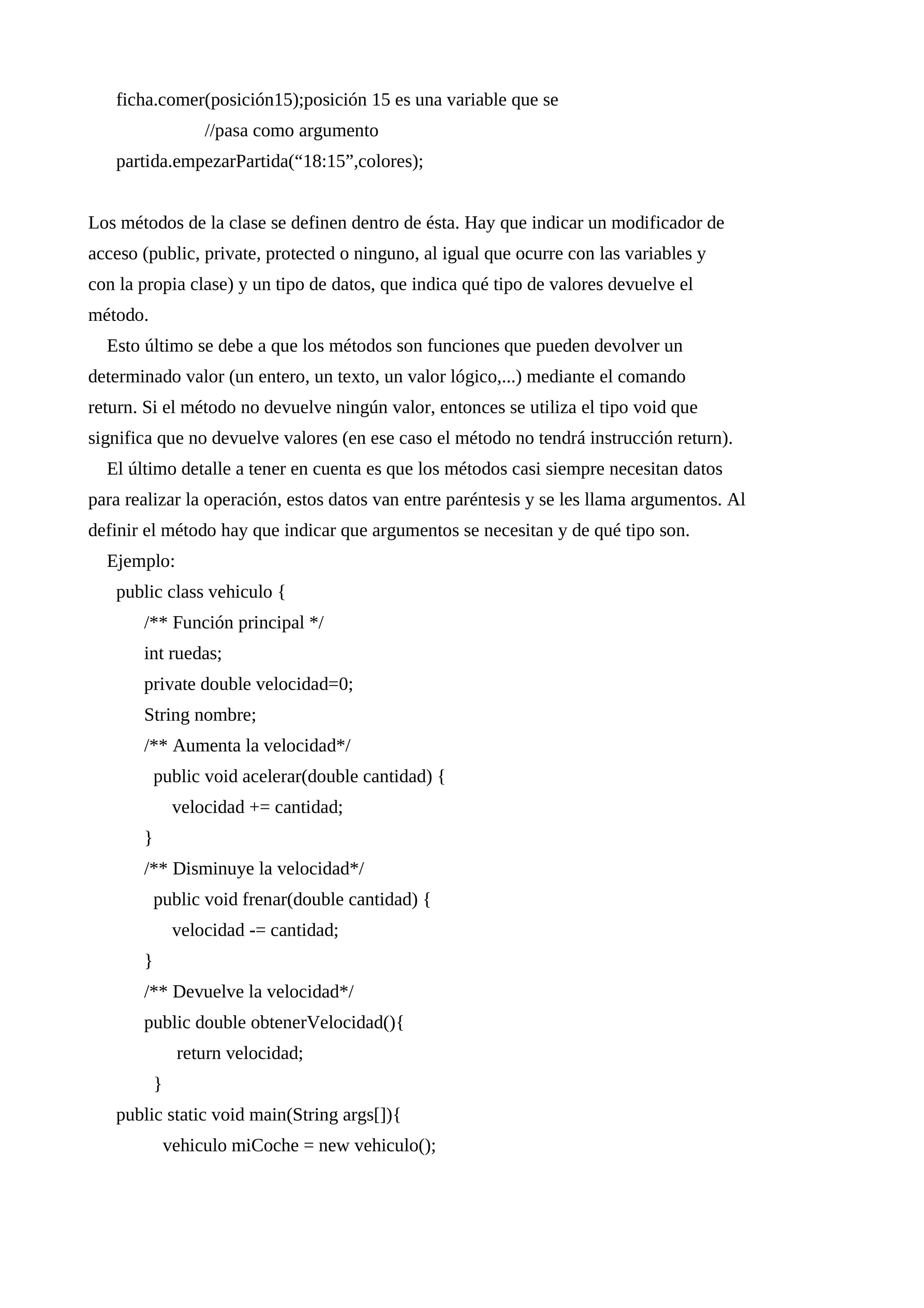 ficha.comer(posición15);posición 15 es una variable que se
//pasa como argumento
partida.empezarPartida(“18:15”,colores);
Los métodos de la clase se definen dentro de ésta. Hay que indicar un modificador de
acceso (public, private, protected o ninguno, al igual que ocurre con las variables y
con la propia clase) y un tipo de datos, que indica qué tipo de valores devuelve el
método.
Esto último se debe a que los métodos son funciones que pueden devolver un
determinado valor (un entero, un texto, un valor lógico,...) mediante el comando
return. Si el método no devuelve ningún valor, entonces se utiliza el tipo void que
significa que no devuelve valores (en ese caso el método no tendrá instrucción return).
El último detalle a tener en cuenta es que los métodos casi siempre necesitan datos
para realizar la operación, estos datos van entre paréntesis y se les llama argumentos. Al
definir el método hay que indicar que argumentos se necesitan y de qué tipo son.
Ejemplo:
public class vehiculo {
/** Función principal */
int ruedas;
private double velocidad=0;
String nombre;
/** Aumenta la velocidad*/
public void acelerar(double cantidad) {
velocidad += cantidad;
}
/** Disminuye la velocidad*/
public void frenar(double cantidad) {
velocidad -= cantidad;
}
/** Devuelve la velocidad*/
public double obtenerVelocidad(){
return velocidad;
}
public static void main(String args[]){
vehiculo miCoche = new vehiculo();
 