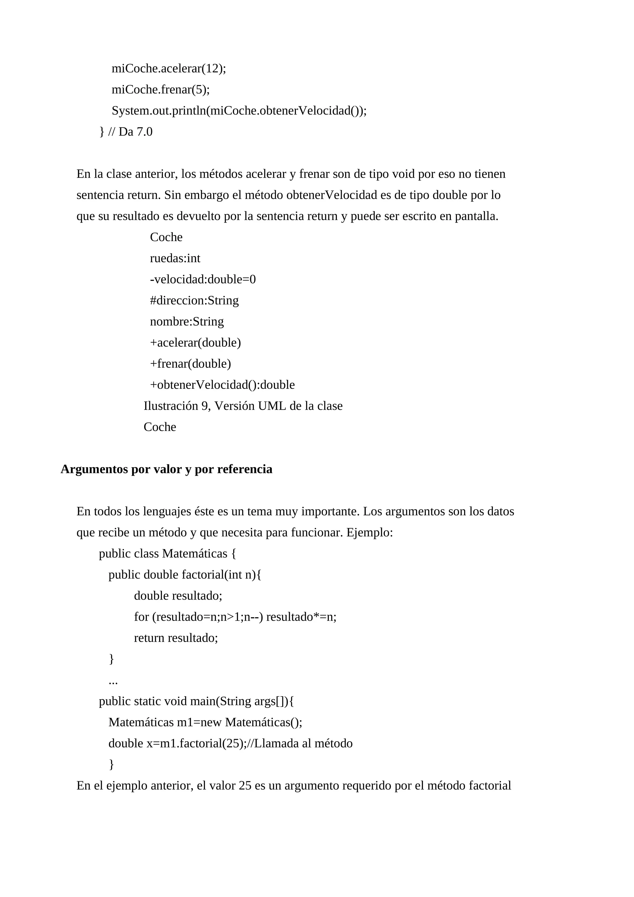 miCoche.acelerar(12);
miCoche.frenar(5);
System.out.println(miCoche.obtenerVelocidad());
} // Da 7.0
En la clase anterior, los métodos acelerar y frenar son de tipo void por eso no tienen
sentencia return. Sin embargo el método obtenerVelocidad es de tipo double por lo
que su resultado es devuelto por la sentencia return y puede ser escrito en pantalla.
Coche
ruedas:int
-velocidad:double=0
#direccion:String
nombre:String
+acelerar(double)
+frenar(double)
+obtenerVelocidad():double
Ilustración 9, Versión UML de la clase
Coche
Argumentos por valor y por referencia
En todos los lenguajes éste es un tema muy importante. Los argumentos son los datos
que recibe un método y que necesita para funcionar. Ejemplo:
public class Matemáticas {
public double factorial(int n){
double resultado;
for (resultado=n;n>1;n--) resultado*=n;
return resultado;
}
...
public static void main(String args[]){
Matemáticas m1=new Matemáticas();
double x=m1.factorial(25);//Llamada al método
}
En el ejemplo anterior, el valor 25 es un argumento requerido por el método factorial
 