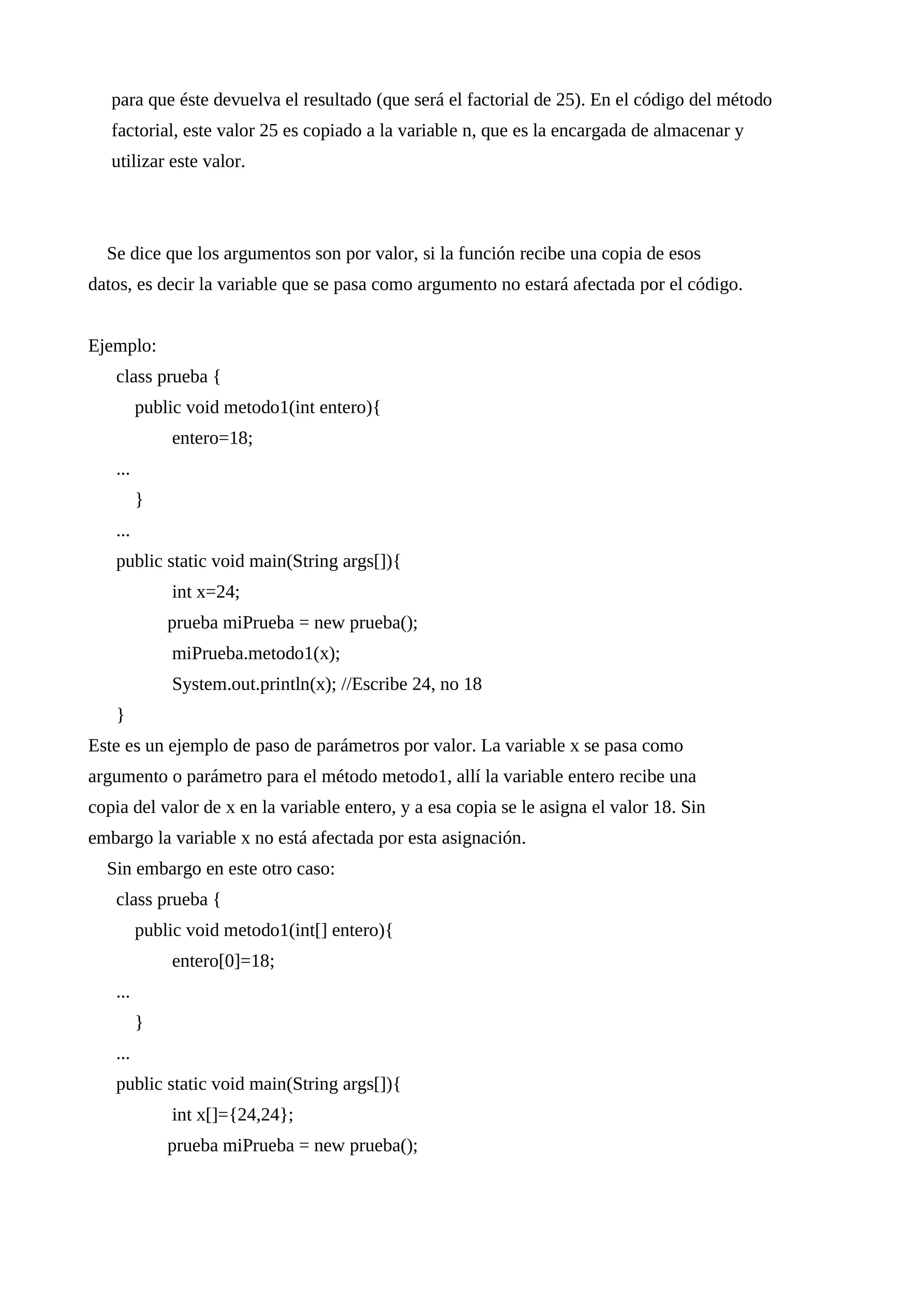 para que éste devuelva el resultado (que será el factorial de 25). En el código del método
factorial, este valor 25 es copiado a la variable n, que es la encargada de almacenar y
utilizar este valor.
Se dice que los argumentos son por valor, si la función recibe una copia de esos
datos, es decir la variable que se pasa como argumento no estará afectada por el código.
Ejemplo:
class prueba {
public void metodo1(int entero){
entero=18;
...
}
...
public static void main(String args[]){
int x=24;
prueba miPrueba = new prueba();
miPrueba.metodo1(x);
System.out.println(x); //Escribe 24, no 18
}
Este es un ejemplo de paso de parámetros por valor. La variable x se pasa como
argumento o parámetro para el método metodo1, allí la variable entero recibe una
copia del valor de x en la variable entero, y a esa copia se le asigna el valor 18. Sin
embargo la variable x no está afectada por esta asignación.
Sin embargo en este otro caso:
class prueba {
public void metodo1(int[] entero){
entero[0]=18;
...
}
...
public static void main(String args[]){
int x[]={24,24};
prueba miPrueba = new prueba();
 