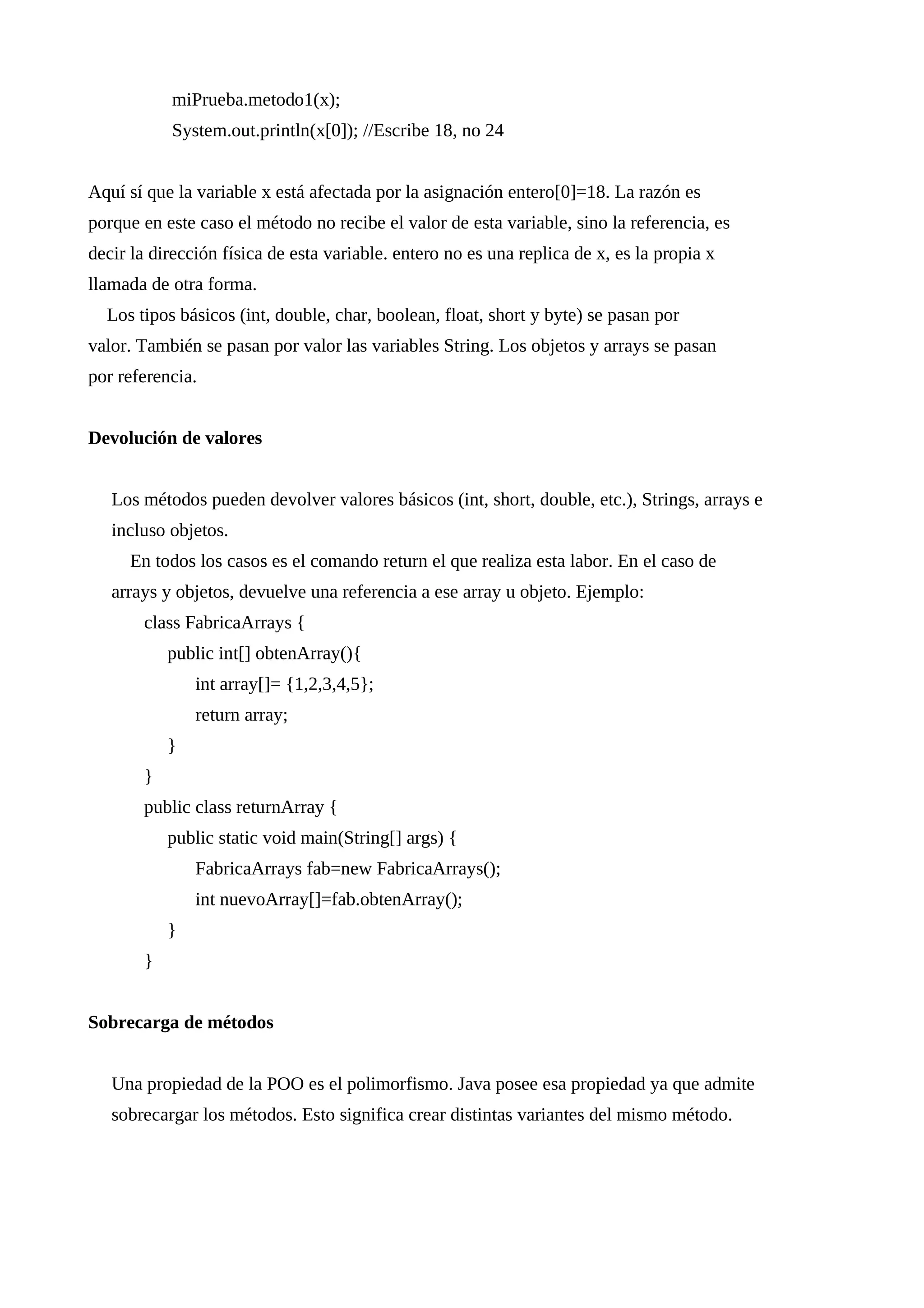 miPrueba.metodo1(x);
System.out.println(x[0]); //Escribe 18, no 24
Aquí sí que la variable x está afectada por la asignación entero[0]=18. La razón es
porque en este caso el método no recibe el valor de esta variable, sino la referencia, es
decir la dirección física de esta variable. entero no es una replica de x, es la propia x
llamada de otra forma.
Los tipos básicos (int, double, char, boolean, float, short y byte) se pasan por
valor. También se pasan por valor las variables String. Los objetos y arrays se pasan
por referencia.
Devolución de valores
Los métodos pueden devolver valores básicos (int, short, double, etc.), Strings, arrays e
incluso objetos.
En todos los casos es el comando return el que realiza esta labor. En el caso de
arrays y objetos, devuelve una referencia a ese array u objeto. Ejemplo:
class FabricaArrays {
public int[] obtenArray(){
int array[]= {1,2,3,4,5};
return array;
}
}
public class returnArray {
public static void main(String[] args) {
FabricaArrays fab=new FabricaArrays();
int nuevoArray[]=fab.obtenArray();
}
}
Sobrecarga de métodos
Una propiedad de la POO es el polimorfismo. Java posee esa propiedad ya que admite
sobrecargar los métodos. Esto significa crear distintas variantes del mismo método.
 