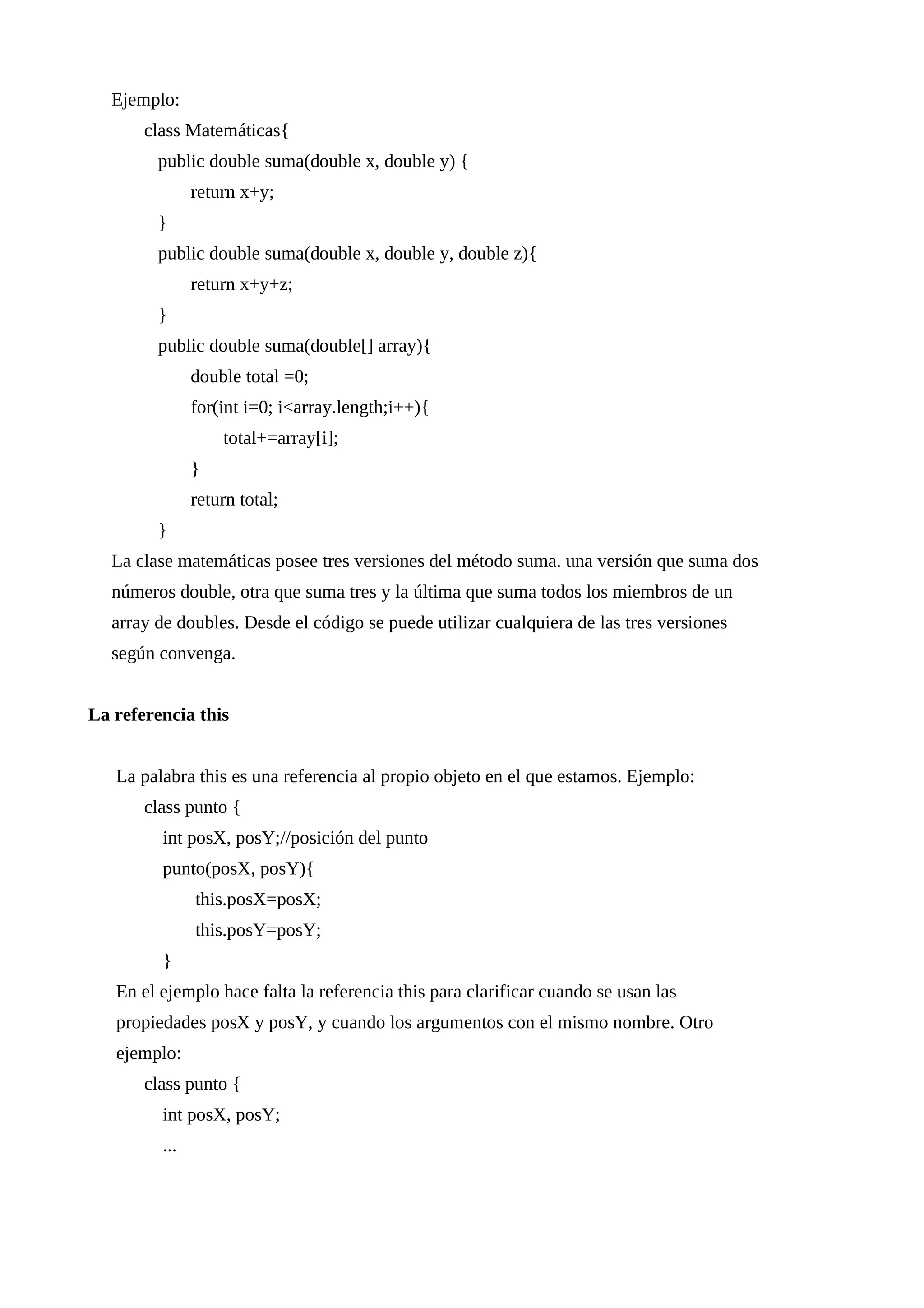 Ejemplo:
class Matemáticas{
public double suma(double x, double y) {
return x+y;
}
public double suma(double x, double y, double z){
return x+y+z;
}
public double suma(double[] array){
double total =0;
for(int i=0; i<array.length;i++){
total+=array[i];
}
return total;
}
La clase matemáticas posee tres versiones del método suma. una versión que suma dos
números double, otra que suma tres y la última que suma todos los miembros de un
array de doubles. Desde el código se puede utilizar cualquiera de las tres versiones
según convenga.
La referencia this
La palabra this es una referencia al propio objeto en el que estamos. Ejemplo:
class punto {
int posX, posY;//posición del punto
punto(posX, posY){
this.posX=posX;
this.posY=posY;
}
En el ejemplo hace falta la referencia this para clarificar cuando se usan las
propiedades posX y posY, y cuando los argumentos con el mismo nombre. Otro
ejemplo:
class punto {
int posX, posY;
...
 