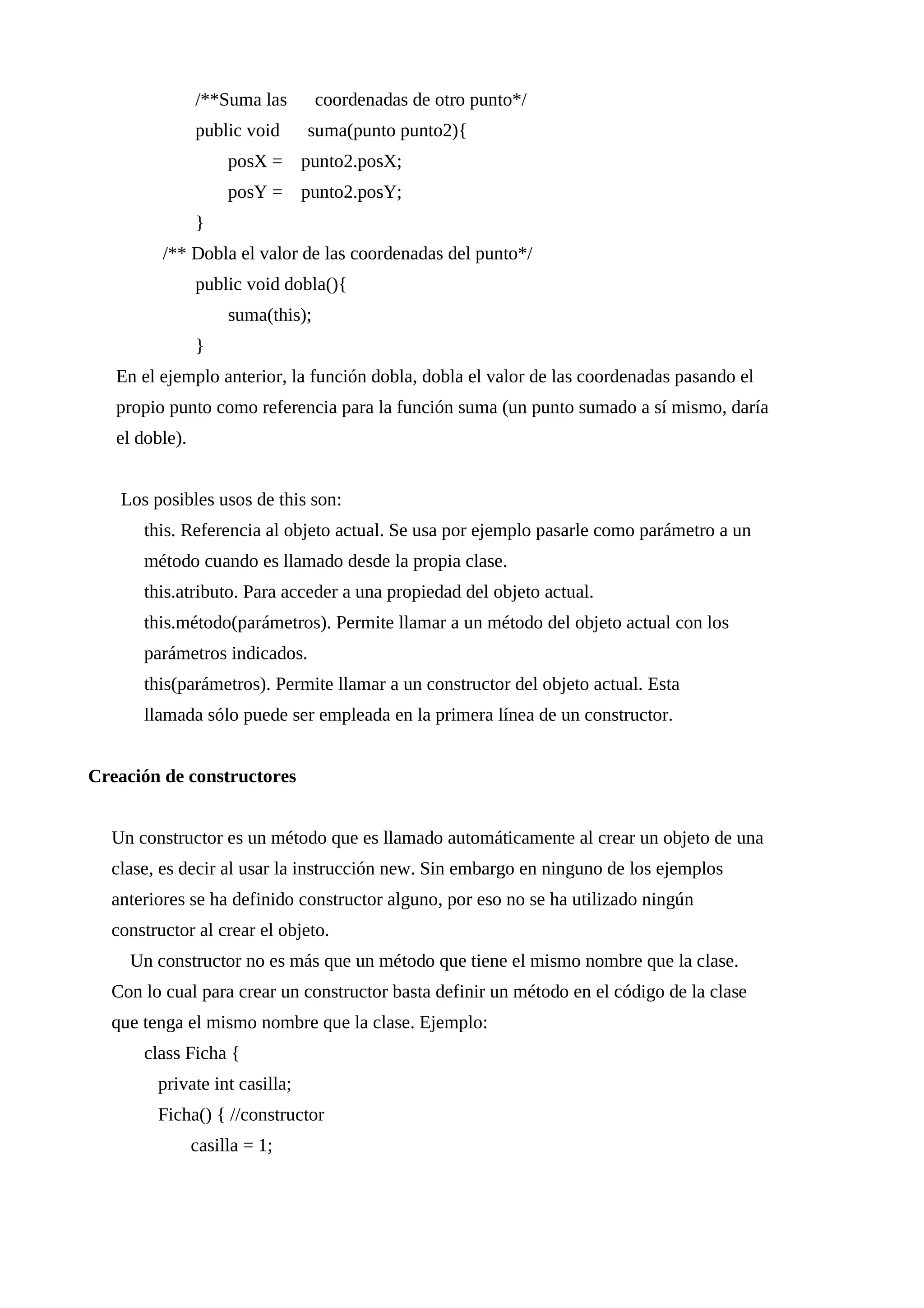 /**Suma las coordenadas de otro punto*/
public void suma(punto punto2){
posX = punto2.posX;
posY = punto2.posY;
}
/** Dobla el valor de las coordenadas del punto*/
public void dobla(){
suma(this);
}
En el ejemplo anterior, la función dobla, dobla el valor de las coordenadas pasando el
propio punto como referencia para la función suma (un punto sumado a sí mismo, daría
el doble).
Los posibles usos de this son:
this. Referencia al objeto actual. Se usa por ejemplo pasarle como parámetro a un
método cuando es llamado desde la propia clase.
this.atributo. Para acceder a una propiedad del objeto actual.
this.método(parámetros). Permite llamar a un método del objeto actual con los
parámetros indicados.
this(parámetros). Permite llamar a un constructor del objeto actual. Esta
llamada sólo puede ser empleada en la primera línea de un constructor.
Creación de constructores
Un constructor es un método que es llamado automáticamente al crear un objeto de una
clase, es decir al usar la instrucción new. Sin embargo en ninguno de los ejemplos
anteriores se ha definido constructor alguno, por eso no se ha utilizado ningún
constructor al crear el objeto.
Un constructor no es más que un método que tiene el mismo nombre que la clase.
Con lo cual para crear un constructor basta definir un método en el código de la clase
que tenga el mismo nombre que la clase. Ejemplo:
class Ficha {
private int casilla;
Ficha() { //constructor
casilla = 1;
 