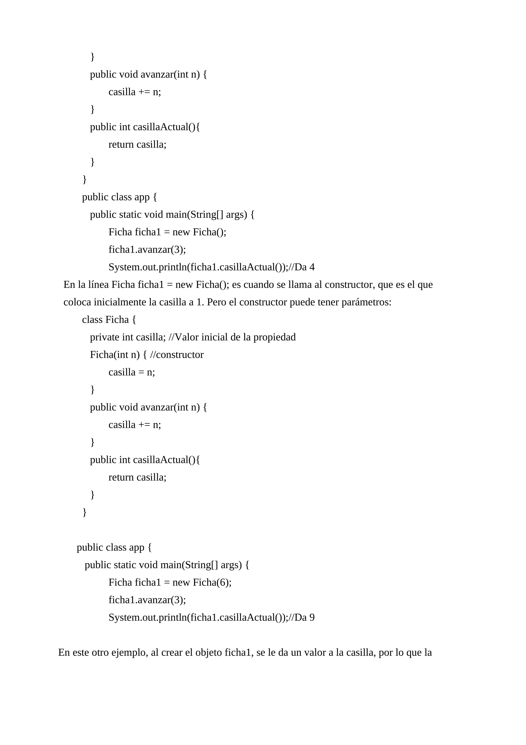 }
public void avanzar(int n) {
casilla += n;
}
public int casillaActual(){
return casilla;
}
}
public class app {
public static void main(String[] args) {
Ficha ficha1 = new Ficha();
ficha1.avanzar(3);
System.out.println(ficha1.casillaActual());//Da 4
En la línea Ficha ficha1 = new Ficha(); es cuando se llama al constructor, que es el que
coloca inicialmente la casilla a 1. Pero el constructor puede tener parámetros:
class Ficha {
private int casilla; //Valor inicial de la propiedad
Ficha(int n) { //constructor
casilla = n;
}
public void avanzar(int n) {
casilla += n;
}
public int casillaActual(){
return casilla;
}
}
public class app {
public static void main(String[] args) {
Ficha ficha1 = new Ficha(6);
ficha1.avanzar(3);
System.out.println(ficha1.casillaActual());//Da 9
En este otro ejemplo, al crear el objeto ficha1, se le da un valor a la casilla, por lo que la
 