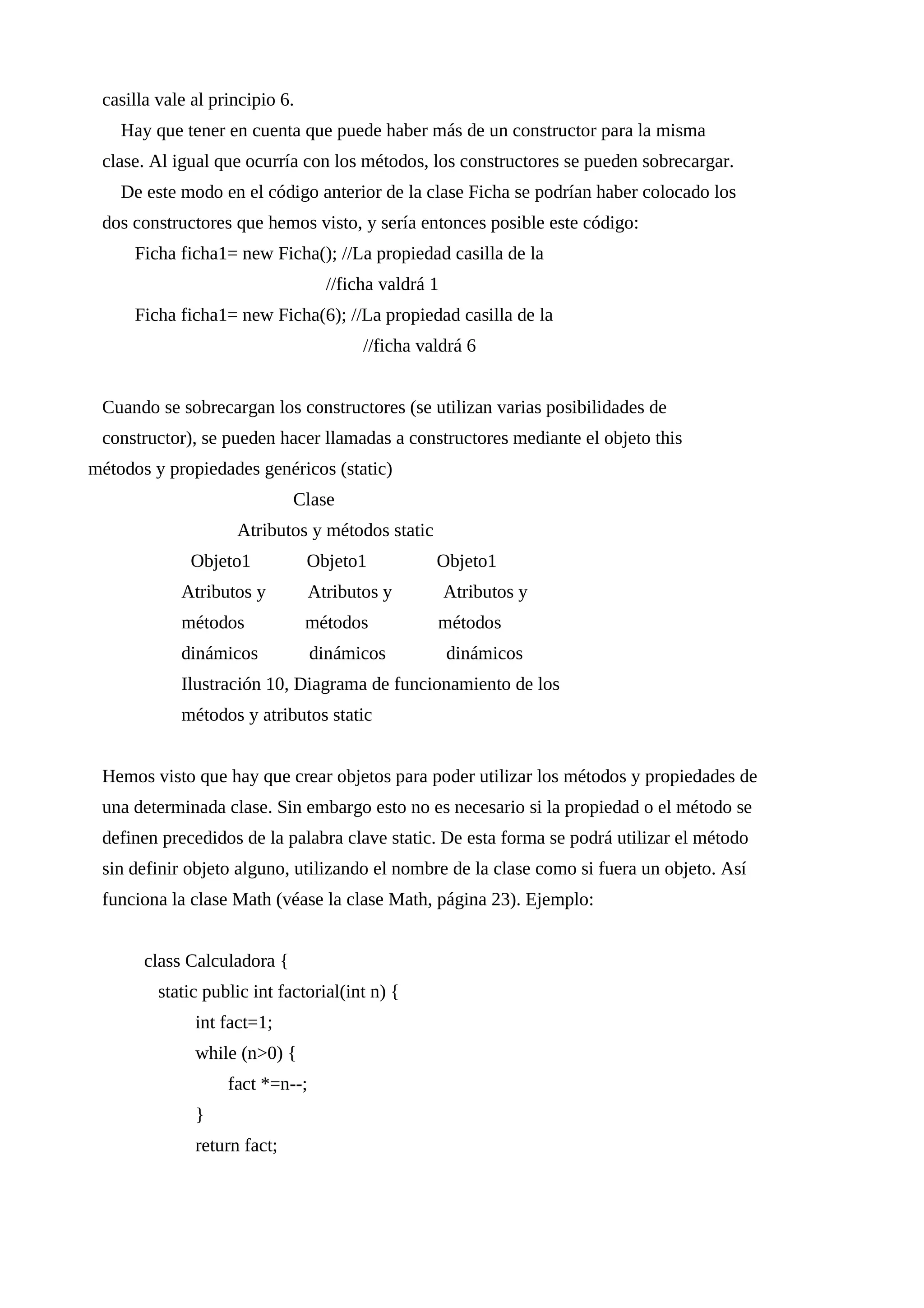 casilla vale al principio 6.
Hay que tener en cuenta que puede haber más de un constructor para la misma
clase. Al igual que ocurría con los métodos, los constructores se pueden sobrecargar.
De este modo en el código anterior de la clase Ficha se podrían haber colocado los
dos constructores que hemos visto, y sería entonces posible este código:
Ficha ficha1= new Ficha(); //La propiedad casilla de la
//ficha valdrá 1
Ficha ficha1= new Ficha(6); //La propiedad casilla de la
//ficha valdrá 6
Cuando se sobrecargan los constructores (se utilizan varias posibilidades de
constructor), se pueden hacer llamadas a constructores mediante el objeto this
métodos y propiedades genéricos (static)
Clase
Atributos y métodos static
Objeto1 Objeto1 Objeto1
Atributos y Atributos y Atributos y
métodos métodos métodos
dinámicos dinámicos dinámicos
Ilustración 10, Diagrama de funcionamiento de los
métodos y atributos static
Hemos visto que hay que crear objetos para poder utilizar los métodos y propiedades de
una determinada clase. Sin embargo esto no es necesario si la propiedad o el método se
definen precedidos de la palabra clave static. De esta forma se podrá utilizar el método
sin definir objeto alguno, utilizando el nombre de la clase como si fuera un objeto. Así
funciona la clase Math (véase la clase Math, página 23). Ejemplo:
class Calculadora {
static public int factorial(int n) {
int fact=1;
while (n>0) {
fact *=n--;
}
return fact;
 