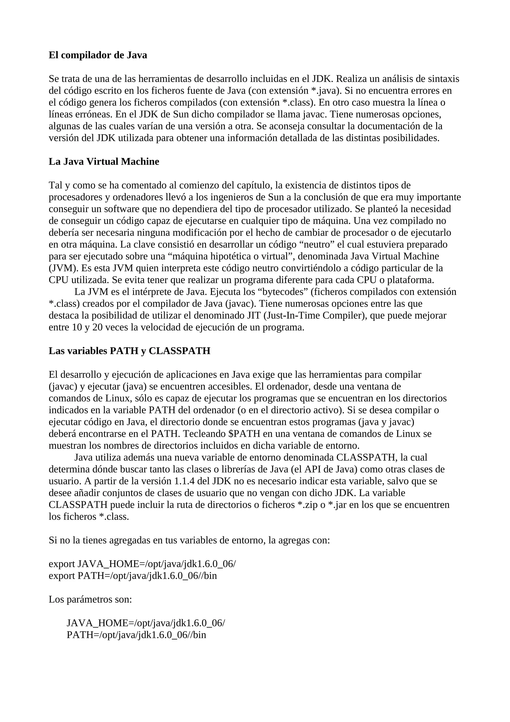 El compilador de Java
Se trata de una de las herramientas de desarrollo incluidas en el JDK. Realiza un análisis de sintaxis
del código escrito en los ficheros fuente de Java (con extensión *.java). Si no encuentra errores en
el código genera los ficheros compilados (con extensión *.class). En otro caso muestra la línea o
líneas erróneas. En el JDK de Sun dicho compilador se llama javac. Tiene numerosas opciones,
algunas de las cuales varían de una versión a otra. Se aconseja consultar la documentación de la
versión del JDK utilizada para obtener una información detallada de las distintas posibilidades.
La Java Virtual Machine
Tal y como se ha comentado al comienzo del capítulo, la existencia de distintos tipos de
procesadores y ordenadores llevó a los ingenieros de Sun a la conclusión de que era muy importante
conseguir un software que no dependiera del tipo de procesador utilizado. Se planteó la necesidad
de conseguir un código capaz de ejecutarse en cualquier tipo de máquina. Una vez compilado no
debería ser necesaria ninguna modificación por el hecho de cambiar de procesador o de ejecutarlo
en otra máquina. La clave consistió en desarrollar un código “neutro” el cual estuviera preparado
para ser ejecutado sobre una “máquina hipotética o virtual”, denominada Java Virtual Machine
(JVM). Es esta JVM quien interpreta este código neutro convirtiéndolo a código particular de la
CPU utilizada. Se evita tener que realizar un programa diferente para cada CPU o plataforma.
La JVM es el intérprete de Java. Ejecuta los “bytecodes” (ficheros compilados con extensión
*.class) creados por el compilador de Java (javac). Tiene numerosas opciones entre las que
destaca la posibilidad de utilizar el denominado JIT (Just-In-Time Compiler), que puede mejorar
entre 10 y 20 veces la velocidad de ejecución de un programa.
Las variables PATH y CLASSPATH
El desarrollo y ejecución de aplicaciones en Java exige que las herramientas para compilar
(javac) y ejecutar (java) se encuentren accesibles. El ordenador, desde una ventana de
comandos de Linux, sólo es capaz de ejecutar los programas que se encuentran en los directorios
indicados en la variable PATH del ordenador (o en el directorio activo). Si se desea compilar o
ejecutar código en Java, el directorio donde se encuentran estos programas (java y javac)
deberá encontrarse en el PATH. Tecleando $PATH en una ventana de comandos de Linux se
muestran los nombres de directorios incluidos en dicha variable de entorno.
Java utiliza además una nueva variable de entorno denominada CLASSPATH, la cual
determina dónde buscar tanto las clases o librerías de Java (el API de Java) como otras clases de
usuario. A partir de la versión 1.1.4 del JDK no es necesario indicar esta variable, salvo que se
desee añadir conjuntos de clases de usuario que no vengan con dicho JDK. La variable
CLASSPATH puede incluir la ruta de directorios o ficheros *.zip o *.jar en los que se encuentren
los ficheros *.class.
Si no la tienes agregadas en tus variables de entorno, la agregas con:
export JAVA_HOME=/opt/java/jdk1.6.0_06/
export PATH=/opt/java/jdk1.6.0_06//bin
Los parámetros son:
JAVA_HOME=/opt/java/jdk1.6.0_06/
PATH=/opt/java/jdk1.6.0_06//bin
 