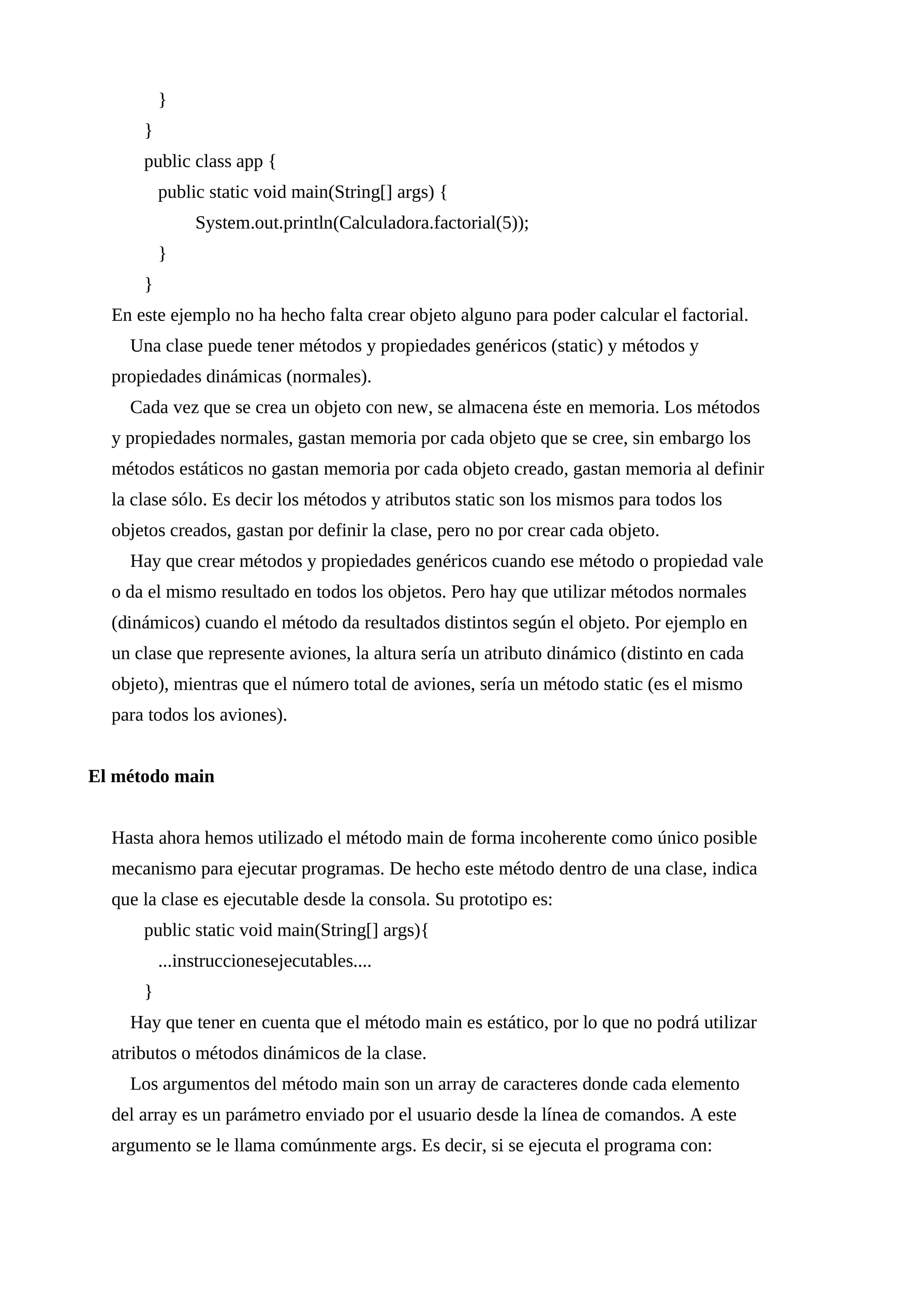 }
}
public class app {
public static void main(String[] args) {
System.out.println(Calculadora.factorial(5));
}
}
En este ejemplo no ha hecho falta crear objeto alguno para poder calcular el factorial.
Una clase puede tener métodos y propiedades genéricos (static) y métodos y
propiedades dinámicas (normales).
Cada vez que se crea un objeto con new, se almacena éste en memoria. Los métodos
y propiedades normales, gastan memoria por cada objeto que se cree, sin embargo los
métodos estáticos no gastan memoria por cada objeto creado, gastan memoria al definir
la clase sólo. Es decir los métodos y atributos static son los mismos para todos los
objetos creados, gastan por definir la clase, pero no por crear cada objeto.
Hay que crear métodos y propiedades genéricos cuando ese método o propiedad vale
o da el mismo resultado en todos los objetos. Pero hay que utilizar métodos normales
(dinámicos) cuando el método da resultados distintos según el objeto. Por ejemplo en
un clase que represente aviones, la altura sería un atributo dinámico (distinto en cada
objeto), mientras que el número total de aviones, sería un método static (es el mismo
para todos los aviones).
El método main
Hasta ahora hemos utilizado el método main de forma incoherente como único posible
mecanismo para ejecutar programas. De hecho este método dentro de una clase, indica
que la clase es ejecutable desde la consola. Su prototipo es:
public static void main(String[] args){
...instruccionesejecutables....
}
Hay que tener en cuenta que el método main es estático, por lo que no podrá utilizar
atributos o métodos dinámicos de la clase.
Los argumentos del método main son un array de caracteres donde cada elemento
del array es un parámetro enviado por el usuario desde la línea de comandos. A este
argumento se le llama comúnmente args. Es decir, si se ejecuta el programa con:
 