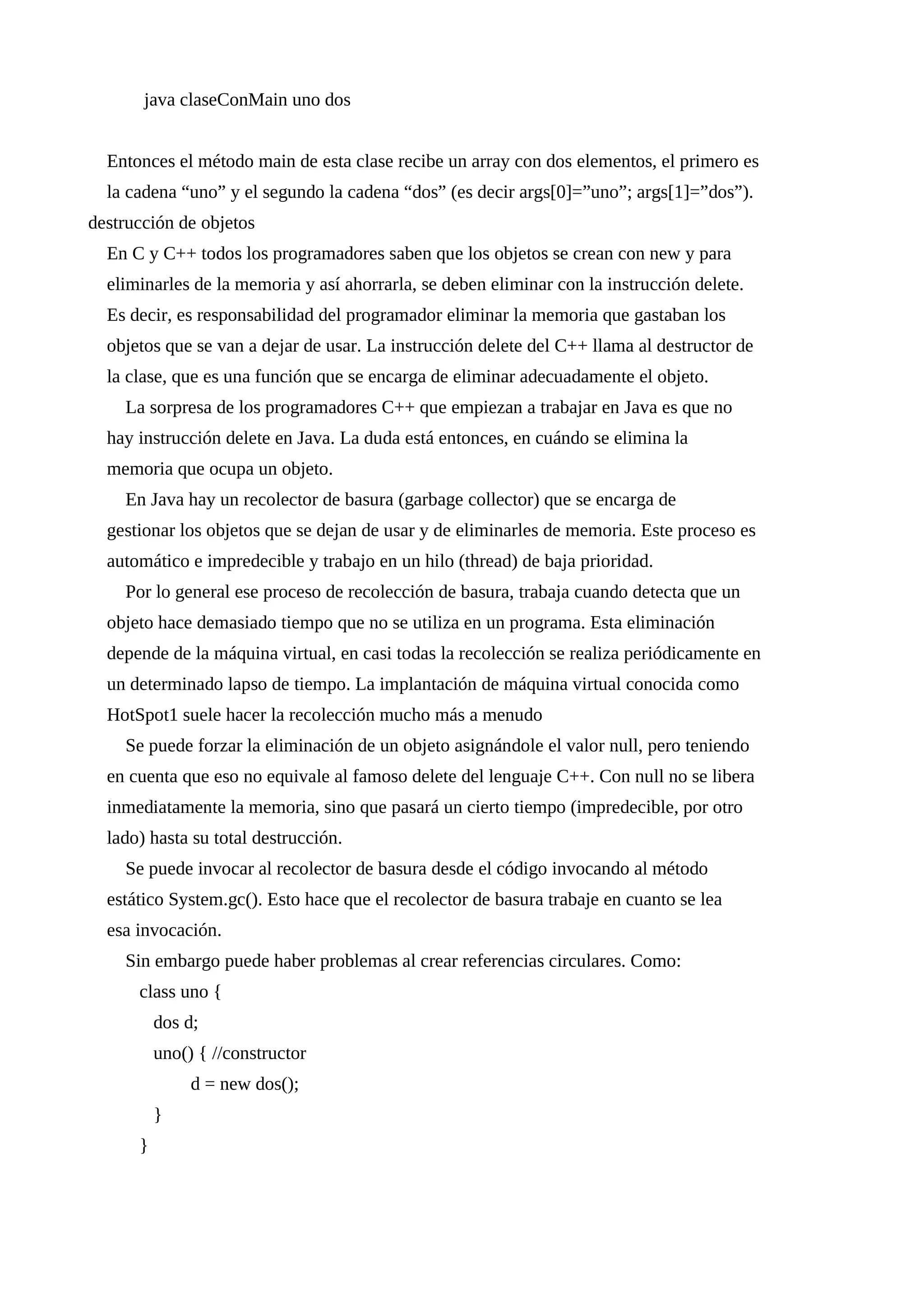 java claseConMain uno dos
Entonces el método main de esta clase recibe un array con dos elementos, el primero es
la cadena “uno” y el segundo la cadena “dos” (es decir args[0]=”uno”; args[1]=”dos”).
destrucción de objetos
En C y C++ todos los programadores saben que los objetos se crean con new y para
eliminarles de la memoria y así ahorrarla, se deben eliminar con la instrucción delete.
Es decir, es responsabilidad del programador eliminar la memoria que gastaban los
objetos que se van a dejar de usar. La instrucción delete del C++ llama al destructor de
la clase, que es una función que se encarga de eliminar adecuadamente el objeto.
La sorpresa de los programadores C++ que empiezan a trabajar en Java es que no
hay instrucción delete en Java. La duda está entonces, en cuándo se elimina la
memoria que ocupa un objeto.
En Java hay un recolector de basura (garbage collector) que se encarga de
gestionar los objetos que se dejan de usar y de eliminarles de memoria. Este proceso es
automático e impredecible y trabajo en un hilo (thread) de baja prioridad.
Por lo general ese proceso de recolección de basura, trabaja cuando detecta que un
objeto hace demasiado tiempo que no se utiliza en un programa. Esta eliminación
depende de la máquina virtual, en casi todas la recolección se realiza periódicamente en
un determinado lapso de tiempo. La implantación de máquina virtual conocida como
HotSpot1 suele hacer la recolección mucho más a menudo
Se puede forzar la eliminación de un objeto asignándole el valor null, pero teniendo
en cuenta que eso no equivale al famoso delete del lenguaje C++. Con null no se libera
inmediatamente la memoria, sino que pasará un cierto tiempo (impredecible, por otro
lado) hasta su total destrucción.
Se puede invocar al recolector de basura desde el código invocando al método
estático System.gc(). Esto hace que el recolector de basura trabaje en cuanto se lea
esa invocación.
Sin embargo puede haber problemas al crear referencias circulares. Como:
class uno {
dos d;
uno() { //constructor
d = new dos();
}
}
 