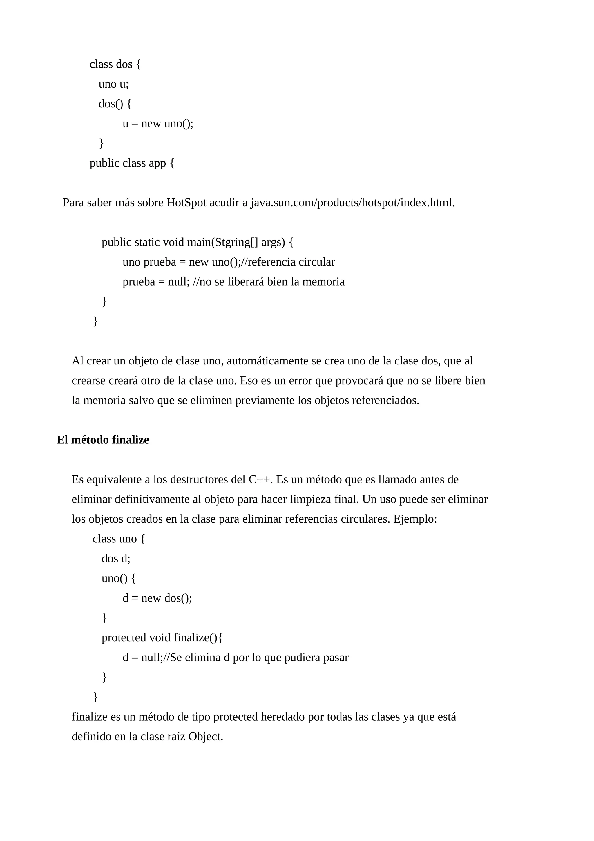 class dos {
uno u;
dos() {
u = new uno();
}
public class app {
Para saber más sobre HotSpot acudir a java.sun.com/products/hotspot/index.html.
public static void main(Stgring[] args) {
uno prueba = new uno();//referencia circular
prueba = null; //no se liberará bien la memoria
}
}
Al crear un objeto de clase uno, automáticamente se crea uno de la clase dos, que al
crearse creará otro de la clase uno. Eso es un error que provocará que no se libere bien
la memoria salvo que se eliminen previamente los objetos referenciados.
El método finalize
Es equivalente a los destructores del C++. Es un método que es llamado antes de
eliminar definitivamente al objeto para hacer limpieza final. Un uso puede ser eliminar
los objetos creados en la clase para eliminar referencias circulares. Ejemplo:
class uno {
dos d;
uno() {
d = new dos();
}
protected void finalize(){
d = null;//Se elimina d por lo que pudiera pasar
}
}
finalize es un método de tipo protected heredado por todas las clases ya que está
definido en la clase raíz Object.
 