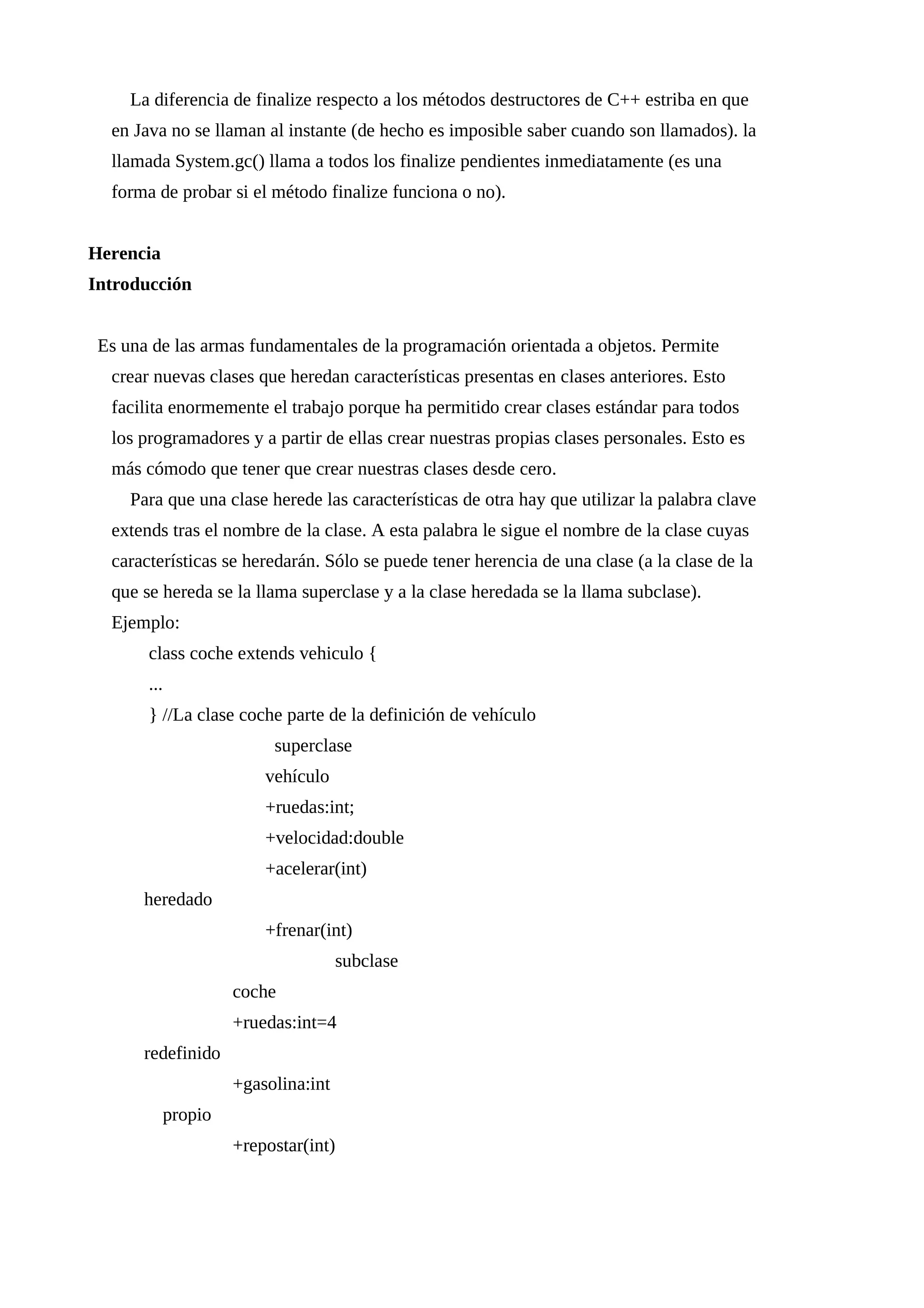 La diferencia de finalize respecto a los métodos destructores de C++ estriba en que
en Java no se llaman al instante (de hecho es imposible saber cuando son llamados). la
llamada System.gc() llama a todos los finalize pendientes inmediatamente (es una
forma de probar si el método finalize funciona o no).
Herencia
Introducción
Es una de las armas fundamentales de la programación orientada a objetos. Permite
crear nuevas clases que heredan características presentas en clases anteriores. Esto
facilita enormemente el trabajo porque ha permitido crear clases estándar para todos
los programadores y a partir de ellas crear nuestras propias clases personales. Esto es
más cómodo que tener que crear nuestras clases desde cero.
Para que una clase herede las características de otra hay que utilizar la palabra clave
extends tras el nombre de la clase. A esta palabra le sigue el nombre de la clase cuyas
características se heredarán. Sólo se puede tener herencia de una clase (a la clase de la
que se hereda se la llama superclase y a la clase heredada se la llama subclase).
Ejemplo:
class coche extends vehiculo {
...
} //La clase coche parte de la definición de vehículo
superclase
vehículo
+ruedas:int;
+velocidad:double
+acelerar(int)
heredado
+frenar(int)
subclase
coche
+ruedas:int=4
redefinido
+gasolina:int
propio
+repostar(int)
 