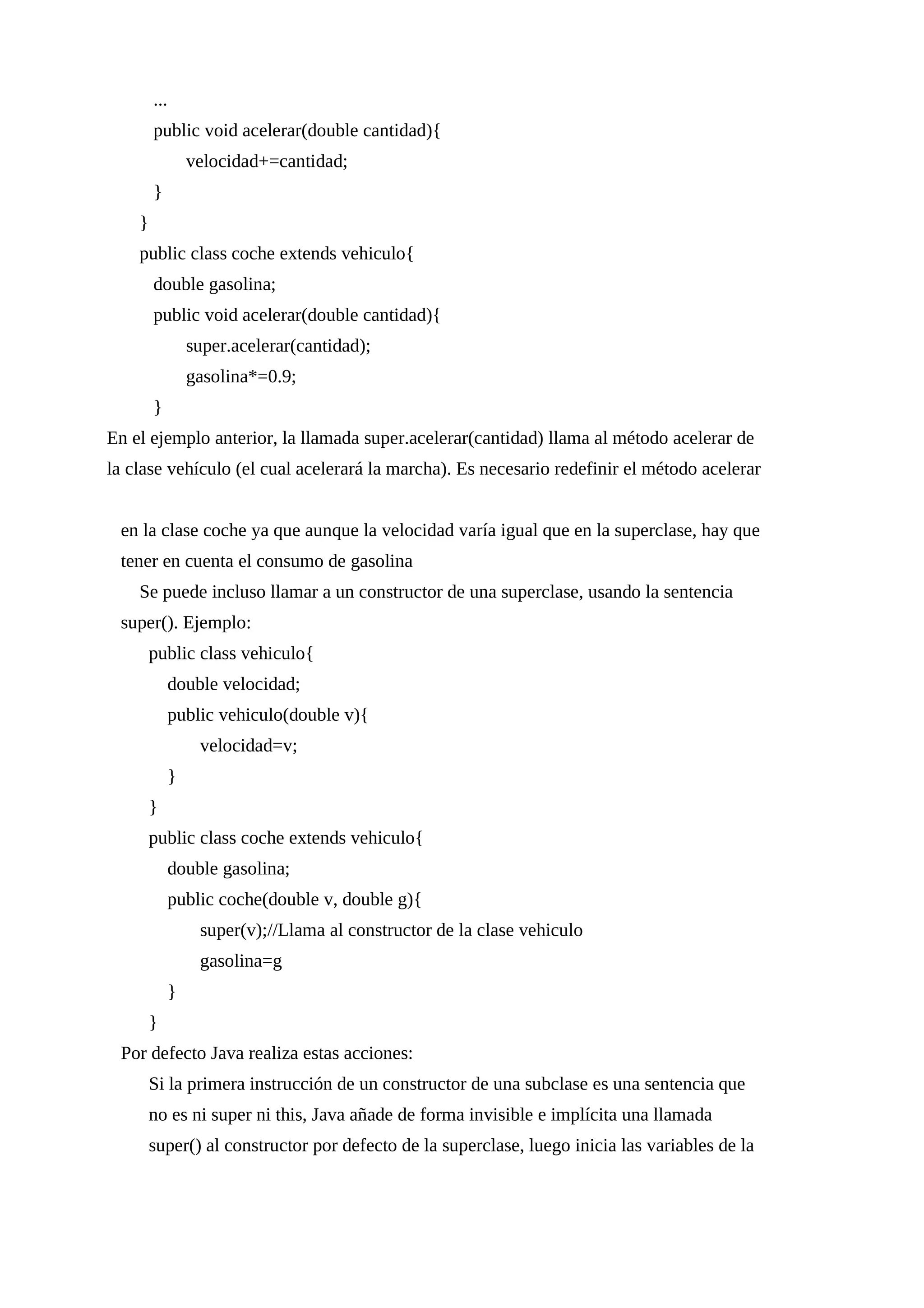 ...
public void acelerar(double cantidad){
velocidad+=cantidad;
}
}
public class coche extends vehiculo{
double gasolina;
public void acelerar(double cantidad){
super.acelerar(cantidad);
gasolina*=0.9;
}
En el ejemplo anterior, la llamada super.acelerar(cantidad) llama al método acelerar de
la clase vehículo (el cual acelerará la marcha). Es necesario redefinir el método acelerar
en la clase coche ya que aunque la velocidad varía igual que en la superclase, hay que
tener en cuenta el consumo de gasolina
Se puede incluso llamar a un constructor de una superclase, usando la sentencia
super(). Ejemplo:
public class vehiculo{
double velocidad;
public vehiculo(double v){
velocidad=v;
}
}
public class coche extends vehiculo{
double gasolina;
public coche(double v, double g){
super(v);//Llama al constructor de la clase vehiculo
gasolina=g
}
}
Por defecto Java realiza estas acciones:
Si la primera instrucción de un constructor de una subclase es una sentencia que
no es ni super ni this, Java añade de forma invisible e implícita una llamada
super() al constructor por defecto de la superclase, luego inicia las variables de la
 