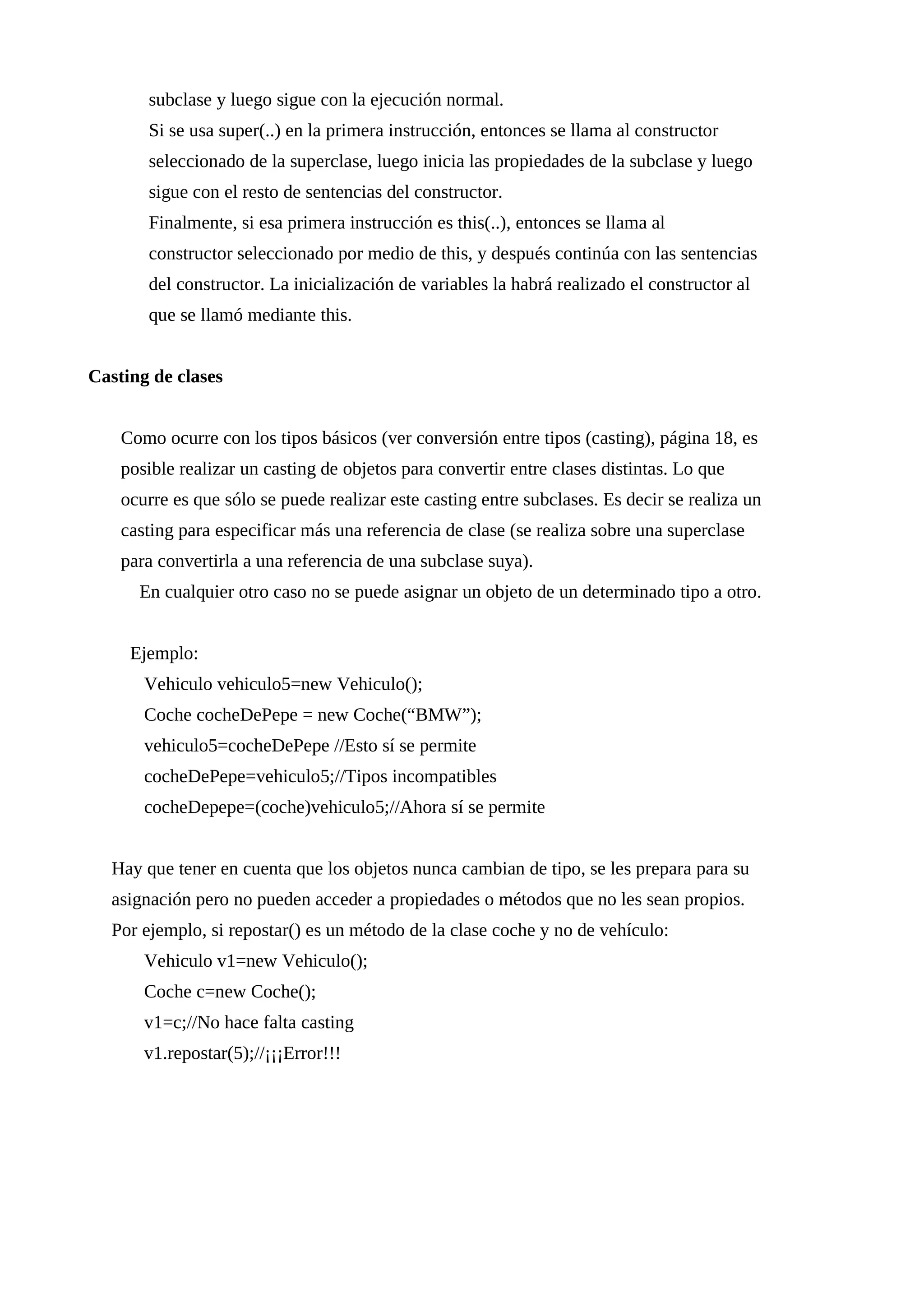 subclase y luego sigue con la ejecución normal.
Si se usa super(..) en la primera instrucción, entonces se llama al constructor
seleccionado de la superclase, luego inicia las propiedades de la subclase y luego
sigue con el resto de sentencias del constructor.
Finalmente, si esa primera instrucción es this(..), entonces se llama al
constructor seleccionado por medio de this, y después continúa con las sentencias
del constructor. La inicialización de variables la habrá realizado el constructor al
que se llamó mediante this.
Casting de clases
Como ocurre con los tipos básicos (ver conversión entre tipos (casting), página 18, es
posible realizar un casting de objetos para convertir entre clases distintas. Lo que
ocurre es que sólo se puede realizar este casting entre subclases. Es decir se realiza un
casting para especificar más una referencia de clase (se realiza sobre una superclase
para convertirla a una referencia de una subclase suya).
En cualquier otro caso no se puede asignar un objeto de un determinado tipo a otro.
Ejemplo:
Vehiculo vehiculo5=new Vehiculo();
Coche cocheDePepe = new Coche(“BMW”);
vehiculo5=cocheDePepe //Esto sí se permite
cocheDePepe=vehiculo5;//Tipos incompatibles
cocheDepepe=(coche)vehiculo5;//Ahora sí se permite
Hay que tener en cuenta que los objetos nunca cambian de tipo, se les prepara para su
asignación pero no pueden acceder a propiedades o métodos que no les sean propios.
Por ejemplo, si repostar() es un método de la clase coche y no de vehículo:
Vehiculo v1=new Vehiculo();
Coche c=new Coche();
v1=c;//No hace falta casting
v1.repostar(5);//¡¡¡Error!!!
 