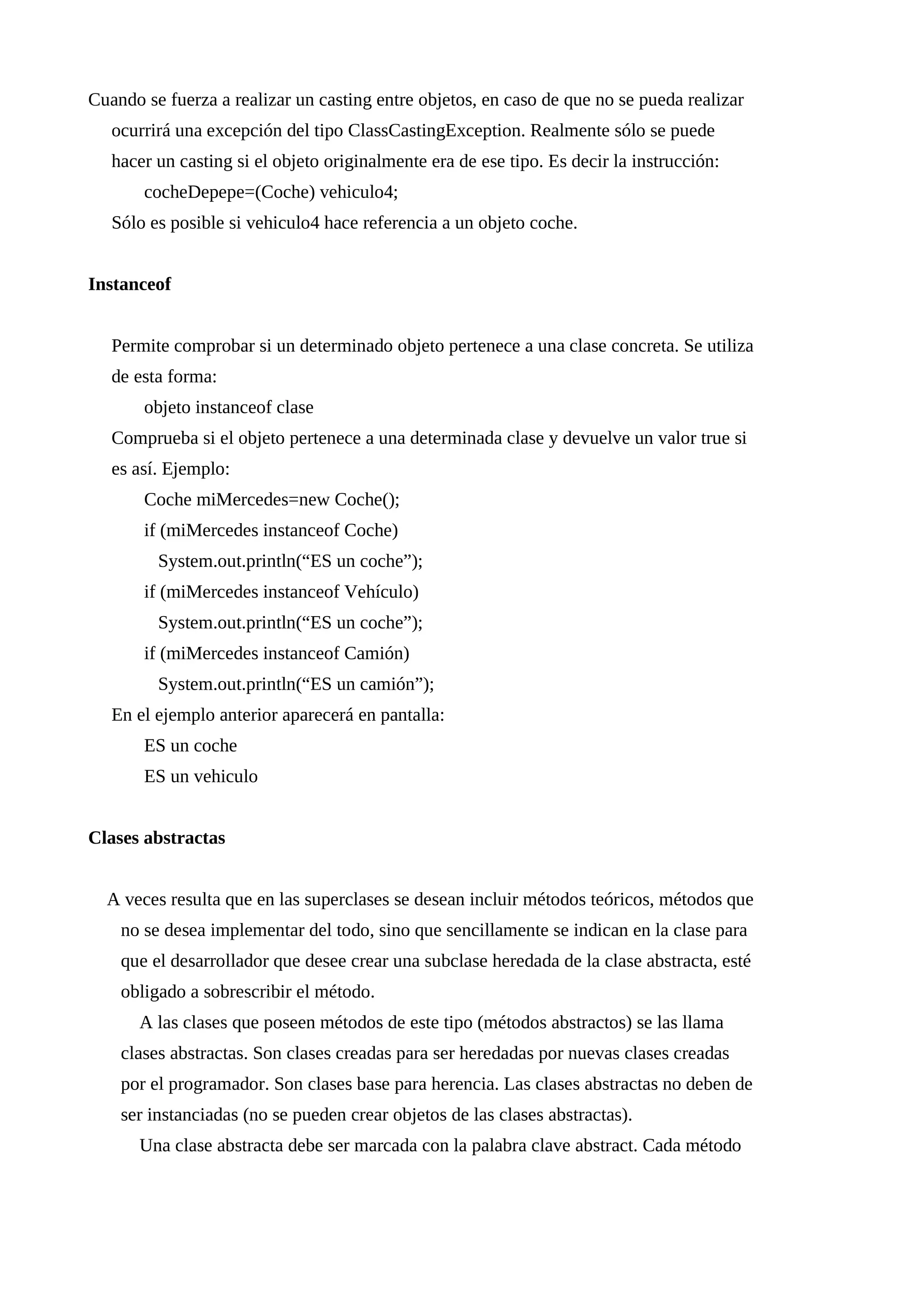 Cuando se fuerza a realizar un casting entre objetos, en caso de que no se pueda realizar
ocurrirá una excepción del tipo ClassCastingException. Realmente sólo se puede
hacer un casting si el objeto originalmente era de ese tipo. Es decir la instrucción:
cocheDepepe=(Coche) vehiculo4;
Sólo es posible si vehiculo4 hace referencia a un objeto coche.
Instanceof
Permite comprobar si un determinado objeto pertenece a una clase concreta. Se utiliza
de esta forma:
objeto instanceof clase
Comprueba si el objeto pertenece a una determinada clase y devuelve un valor true si
es así. Ejemplo:
Coche miMercedes=new Coche();
if (miMercedes instanceof Coche)
System.out.println(“ES un coche”);
if (miMercedes instanceof Vehículo)
System.out.println(“ES un coche”);
if (miMercedes instanceof Camión)
System.out.println(“ES un camión”);
En el ejemplo anterior aparecerá en pantalla:
ES un coche
ES un vehiculo
Clases abstractas
A veces resulta que en las superclases se desean incluir métodos teóricos, métodos que
no se desea implementar del todo, sino que sencillamente se indican en la clase para
que el desarrollador que desee crear una subclase heredada de la clase abstracta, esté
obligado a sobrescribir el método.
A las clases que poseen métodos de este tipo (métodos abstractos) se las llama
clases abstractas. Son clases creadas para ser heredadas por nuevas clases creadas
por el programador. Son clases base para herencia. Las clases abstractas no deben de
ser instanciadas (no se pueden crear objetos de las clases abstractas).
Una clase abstracta debe ser marcada con la palabra clave abstract. Cada método
 
