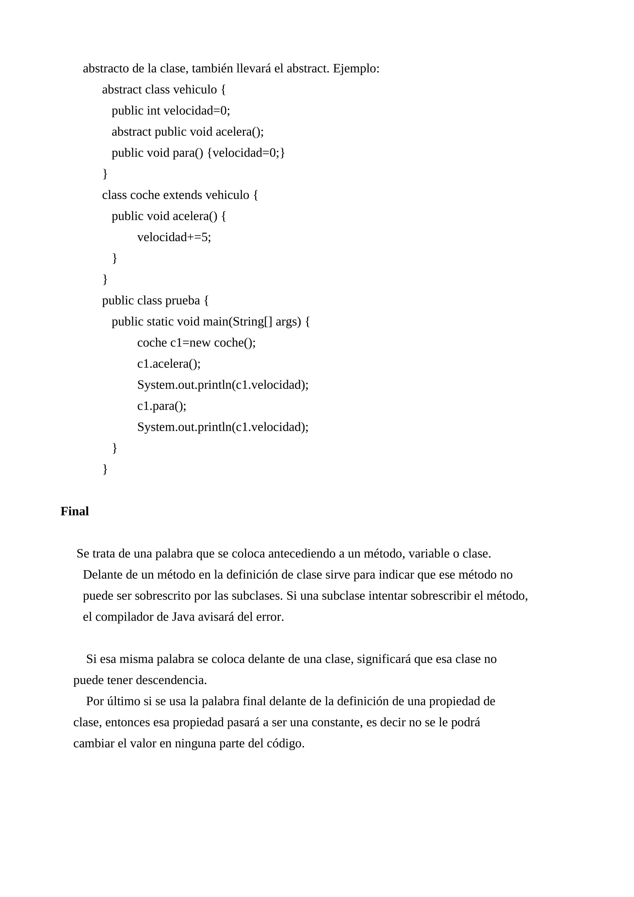 abstracto de la clase, también llevará el abstract. Ejemplo:
abstract class vehiculo {
public int velocidad=0;
abstract public void acelera();
public void para() {velocidad=0;}
}
class coche extends vehiculo {
public void acelera() {
velocidad+=5;
}
}
public class prueba {
public static void main(String[] args) {
coche c1=new coche();
c1.acelera();
System.out.println(c1.velocidad);
c1.para();
System.out.println(c1.velocidad);
}
}
Final
Se trata de una palabra que se coloca antecediendo a un método, variable o clase.
Delante de un método en la definición de clase sirve para indicar que ese método no
puede ser sobrescrito por las subclases. Si una subclase intentar sobrescribir el método,
el compilador de Java avisará del error.
Si esa misma palabra se coloca delante de una clase, significará que esa clase no
puede tener descendencia.
Por último si se usa la palabra final delante de la definición de una propiedad de
clase, entonces esa propiedad pasará a ser una constante, es decir no se le podrá
cambiar el valor en ninguna parte del código.
 