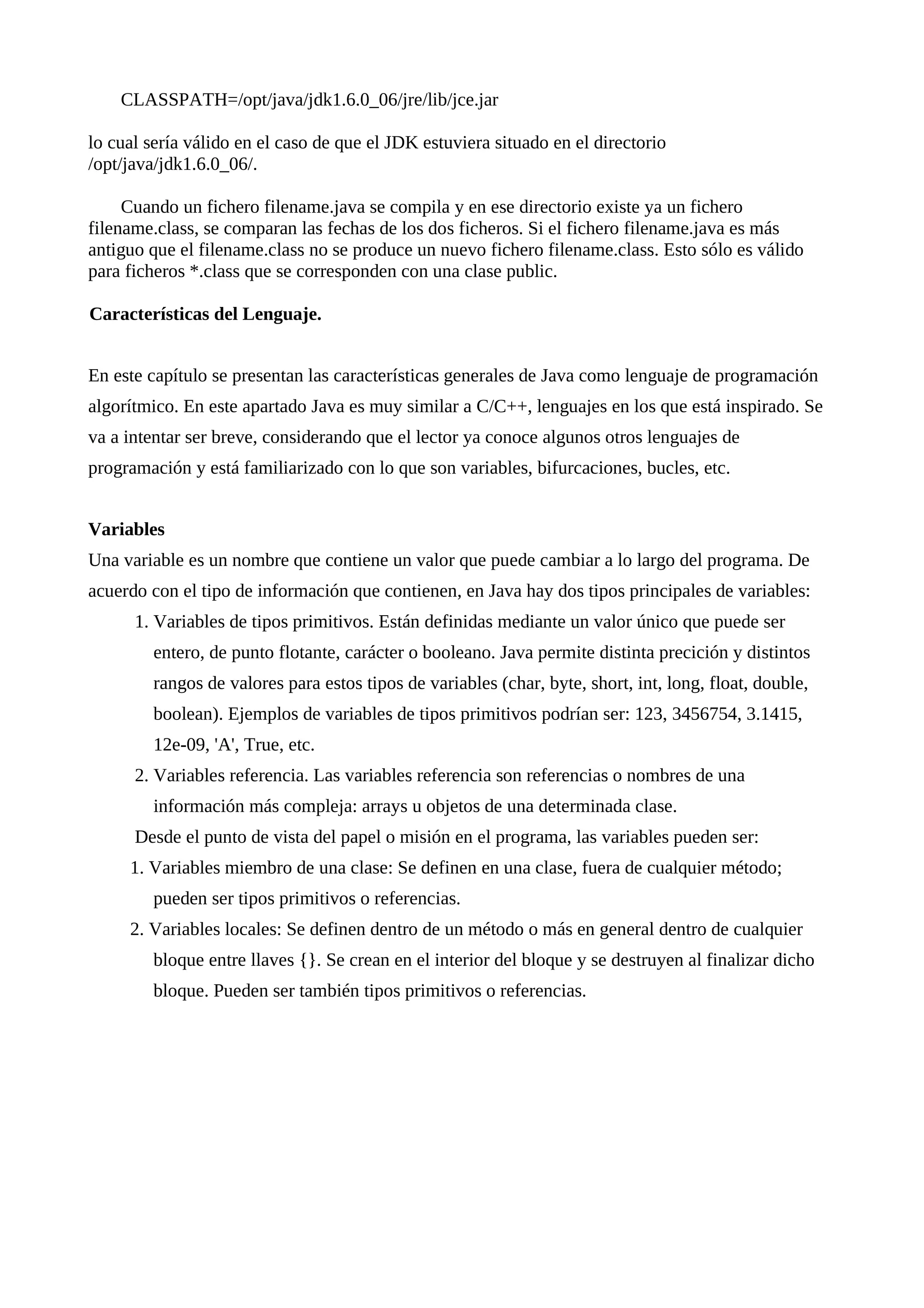 CLASSPATH=/opt/java/jdk1.6.0_06/jre/lib/jce.jar
lo cual sería válido en el caso de que el JDK estuviera situado en el directorio
/opt/java/jdk1.6.0_06/.
Cuando un fichero filename.java se compila y en ese directorio existe ya un fichero
filename.class, se comparan las fechas de los dos ficheros. Si el fichero filename.java es más
antiguo que el filename.class no se produce un nuevo fichero filename.class. Esto sólo es válido
para ficheros *.class que se corresponden con una clase public.
Características del Lenguaje.
En este capítulo se presentan las características generales de Java como lenguaje de programación
algorítmico. En este apartado Java es muy similar a C/C++, lenguajes en los que está inspirado. Se
va a intentar ser breve, considerando que el lector ya conoce algunos otros lenguajes de
programación y está familiarizado con lo que son variables, bifurcaciones, bucles, etc.
Variables
Una variable es un nombre que contiene un valor que puede cambiar a lo largo del programa. De
acuerdo con el tipo de información que contienen, en Java hay dos tipos principales de variables:
1. Variables de tipos primitivos. Están definidas mediante un valor único que puede ser
entero, de punto flotante, carácter o booleano. Java permite distinta precición y distintos
rangos de valores para estos tipos de variables (char, byte, short, int, long, float, double,
boolean). Ejemplos de variables de tipos primitivos podrían ser: 123, 3456754, 3.1415,
12e-09, 'A', True, etc.
2. Variables referencia. Las variables referencia son referencias o nombres de una
información más compleja: arrays u objetos de una determinada clase.
Desde el punto de vista del papel o misión en el programa, las variables pueden ser:
1. Variables miembro de una clase: Se definen en una clase, fuera de cualquier método;
pueden ser tipos primitivos o referencias.
2. Variables locales: Se definen dentro de un método o más en general dentro de cualquier
bloque entre llaves {}. Se crean en el interior del bloque y se destruyen al finalizar dicho
bloque. Pueden ser también tipos primitivos o referencias.
 