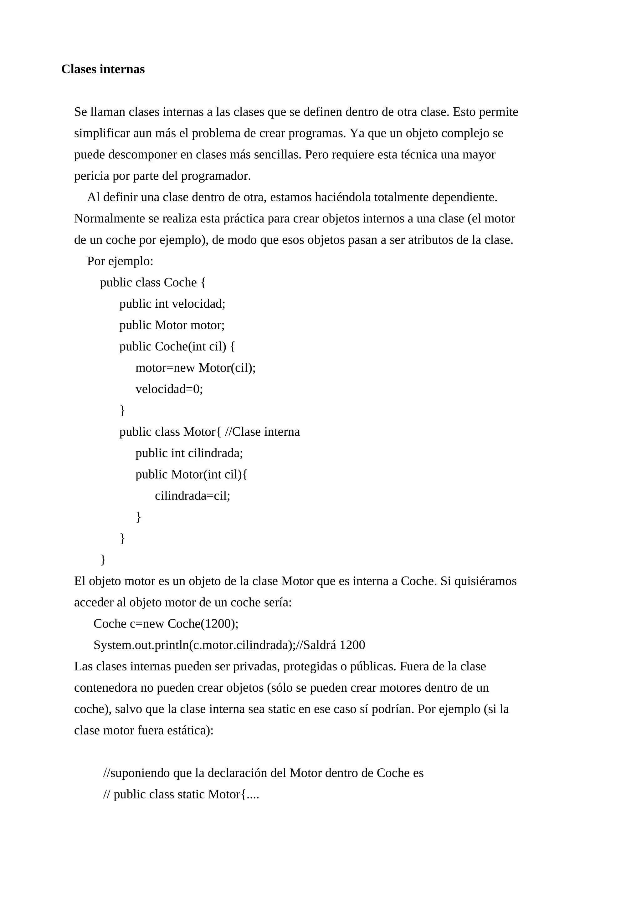 Clases internas
Se llaman clases internas a las clases que se definen dentro de otra clase. Esto permite
simplificar aun más el problema de crear programas. Ya que un objeto complejo se
puede descomponer en clases más sencillas. Pero requiere esta técnica una mayor
pericia por parte del programador.
Al definir una clase dentro de otra, estamos haciéndola totalmente dependiente.
Normalmente se realiza esta práctica para crear objetos internos a una clase (el motor
de un coche por ejemplo), de modo que esos objetos pasan a ser atributos de la clase.
Por ejemplo:
public class Coche {
public int velocidad;
public Motor motor;
public Coche(int cil) {
motor=new Motor(cil);
velocidad=0;
}
public class Motor{ //Clase interna
public int cilindrada;
public Motor(int cil){
cilindrada=cil;
}
}
}
El objeto motor es un objeto de la clase Motor que es interna a Coche. Si quisiéramos
acceder al objeto motor de un coche sería:
Coche c=new Coche(1200);
System.out.println(c.motor.cilindrada);//Saldrá 1200
Las clases internas pueden ser privadas, protegidas o públicas. Fuera de la clase
contenedora no pueden crear objetos (sólo se pueden crear motores dentro de un
coche), salvo que la clase interna sea static en ese caso sí podrían. Por ejemplo (si la
clase motor fuera estática):
//suponiendo que la declaración del Motor dentro de Coche es
// public class static Motor{....
 