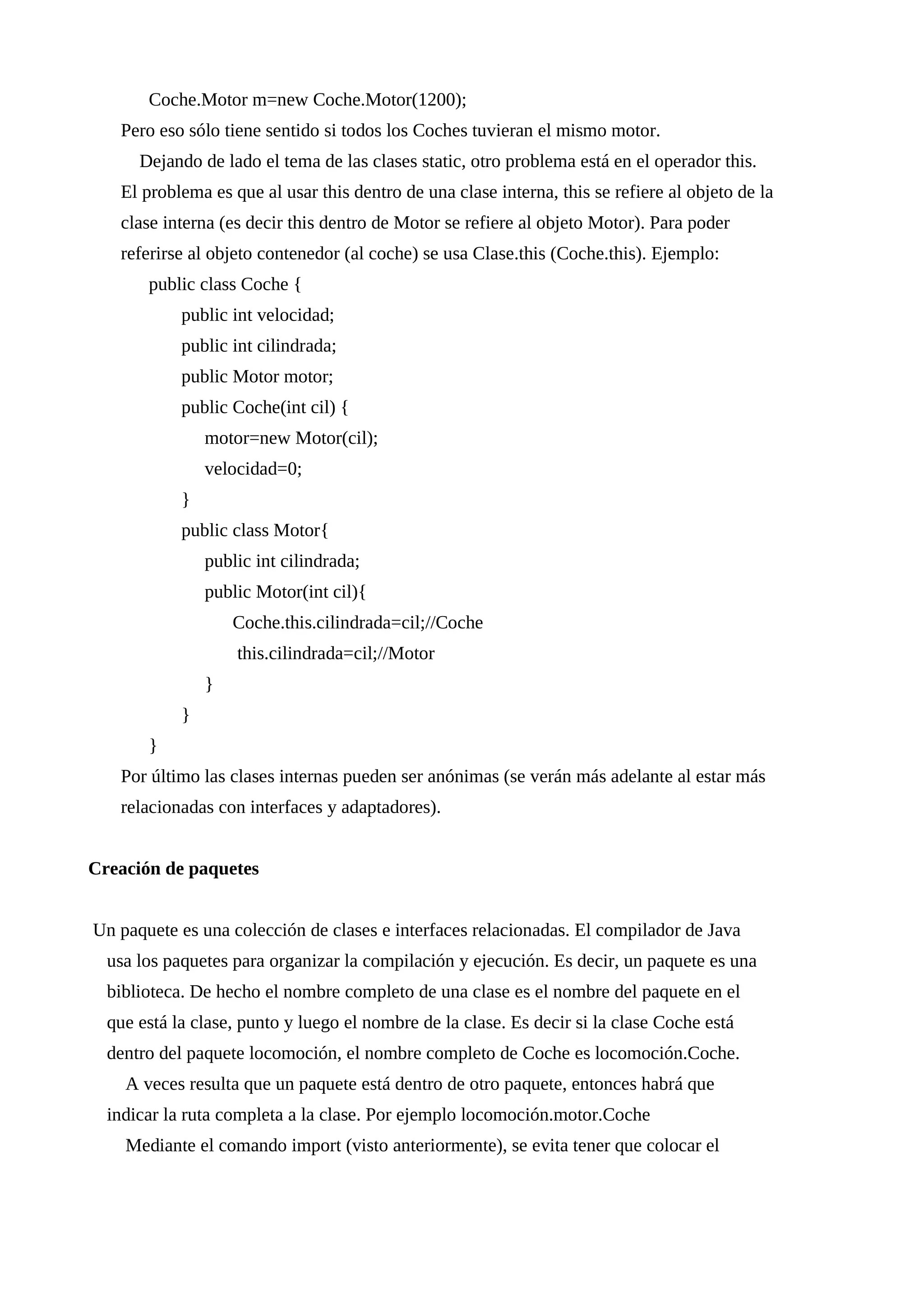 Coche.Motor m=new Coche.Motor(1200);
Pero eso sólo tiene sentido si todos los Coches tuvieran el mismo motor.
Dejando de lado el tema de las clases static, otro problema está en el operador this.
El problema es que al usar this dentro de una clase interna, this se refiere al objeto de la
clase interna (es decir this dentro de Motor se refiere al objeto Motor). Para poder
referirse al objeto contenedor (al coche) se usa Clase.this (Coche.this). Ejemplo:
public class Coche {
public int velocidad;
public int cilindrada;
public Motor motor;
public Coche(int cil) {
motor=new Motor(cil);
velocidad=0;
}
public class Motor{
public int cilindrada;
public Motor(int cil){
Coche.this.cilindrada=cil;//Coche
this.cilindrada=cil;//Motor
}
}
}
Por último las clases internas pueden ser anónimas (se verán más adelante al estar más
relacionadas con interfaces y adaptadores).
Creación de paquetes
Un paquete es una colección de clases e interfaces relacionadas. El compilador de Java
usa los paquetes para organizar la compilación y ejecución. Es decir, un paquete es una
biblioteca. De hecho el nombre completo de una clase es el nombre del paquete en el
que está la clase, punto y luego el nombre de la clase. Es decir si la clase Coche está
dentro del paquete locomoción, el nombre completo de Coche es locomoción.Coche.
A veces resulta que un paquete está dentro de otro paquete, entonces habrá que
indicar la ruta completa a la clase. Por ejemplo locomoción.motor.Coche
Mediante el comando import (visto anteriormente), se evita tener que colocar el
 