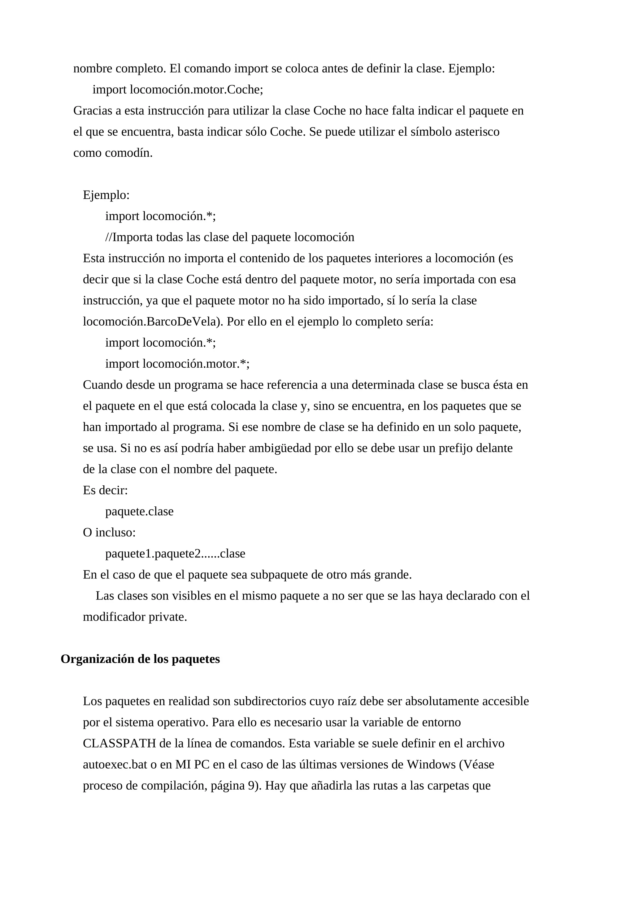 nombre completo. El comando import se coloca antes de definir la clase. Ejemplo:
import locomoción.motor.Coche;
Gracias a esta instrucción para utilizar la clase Coche no hace falta indicar el paquete en
el que se encuentra, basta indicar sólo Coche. Se puede utilizar el símbolo asterisco
como comodín.
Ejemplo:
import locomoción.*;
//Importa todas las clase del paquete locomoción
Esta instrucción no importa el contenido de los paquetes interiores a locomoción (es
decir que si la clase Coche está dentro del paquete motor, no sería importada con esa
instrucción, ya que el paquete motor no ha sido importado, sí lo sería la clase
locomoción.BarcoDeVela). Por ello en el ejemplo lo completo sería:
import locomoción.*;
import locomoción.motor.*;
Cuando desde un programa se hace referencia a una determinada clase se busca ésta en
el paquete en el que está colocada la clase y, sino se encuentra, en los paquetes que se
han importado al programa. Si ese nombre de clase se ha definido en un solo paquete,
se usa. Si no es así podría haber ambigüedad por ello se debe usar un prefijo delante
de la clase con el nombre del paquete.
Es decir:
paquete.clase
O incluso:
paquete1.paquete2......clase
En el caso de que el paquete sea subpaquete de otro más grande.
Las clases son visibles en el mismo paquete a no ser que se las haya declarado con el
modificador private.
Organización de los paquetes
Los paquetes en realidad son subdirectorios cuyo raíz debe ser absolutamente accesible
por el sistema operativo. Para ello es necesario usar la variable de entorno
CLASSPATH de la línea de comandos. Esta variable se suele definir en el archivo
autoexec.bat o en MI PC en el caso de las últimas versiones de Windows (Véase
proceso de compilación, página 9). Hay que añadirla las rutas a las carpetas que
 