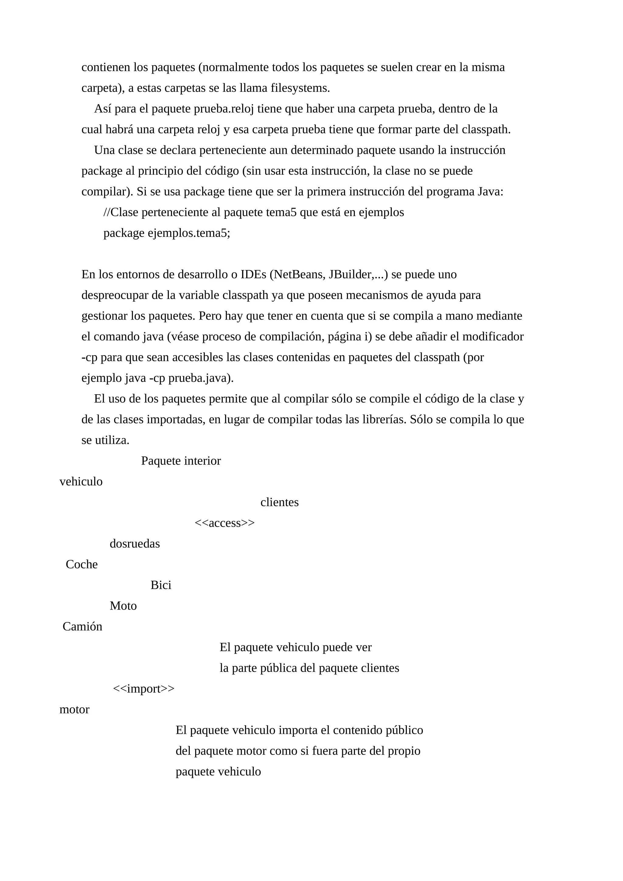 contienen los paquetes (normalmente todos los paquetes se suelen crear en la misma
carpeta), a estas carpetas se las llama filesystems.
Así para el paquete prueba.reloj tiene que haber una carpeta prueba, dentro de la
cual habrá una carpeta reloj y esa carpeta prueba tiene que formar parte del classpath.
Una clase se declara perteneciente aun determinado paquete usando la instrucción
package al principio del código (sin usar esta instrucción, la clase no se puede
compilar). Si se usa package tiene que ser la primera instrucción del programa Java:
//Clase perteneciente al paquete tema5 que está en ejemplos
package ejemplos.tema5;
En los entornos de desarrollo o IDEs (NetBeans, JBuilder,...) se puede uno
despreocupar de la variable classpath ya que poseen mecanismos de ayuda para
gestionar los paquetes. Pero hay que tener en cuenta que si se compila a mano mediante
el comando java (véase proceso de compilación, página i) se debe añadir el modificador
-cp para que sean accesibles las clases contenidas en paquetes del classpath (por
ejemplo java -cp prueba.java).
El uso de los paquetes permite que al compilar sólo se compile el código de la clase y
de las clases importadas, en lugar de compilar todas las librerías. Sólo se compila lo que
se utiliza.
Paquete interior
vehiculo
clientes
<<access>>
dosruedas
Coche
Bici
Moto
Camión
El paquete vehiculo puede ver
la parte pública del paquete clientes
<<import>>
motor
El paquete vehiculo importa el contenido público
del paquete motor como si fuera parte del propio
paquete vehiculo
 
