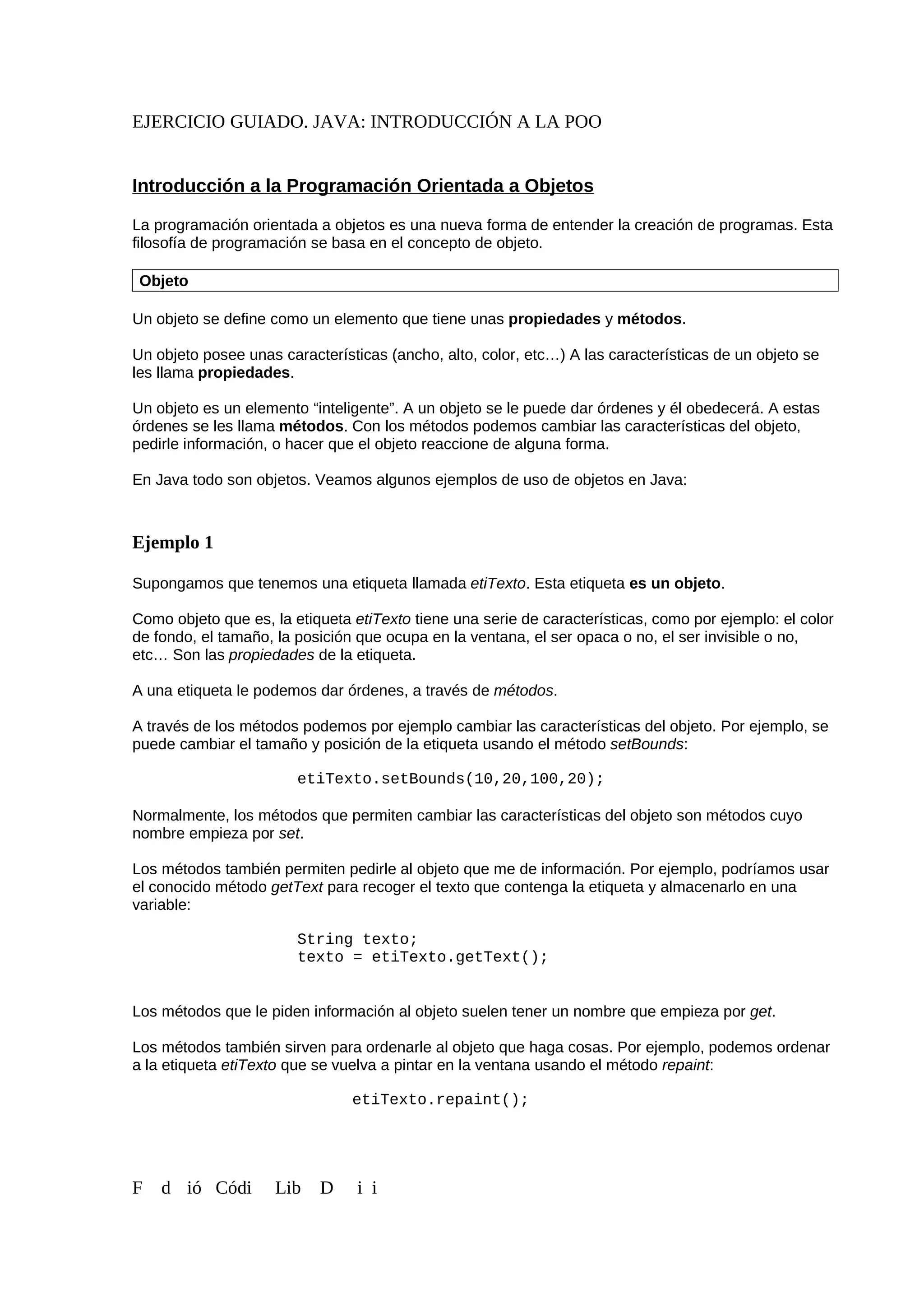 EJERCICIO GUIADO. JAVA: INTRODUCCIÓN A LA POO
Introducción a la Programación Orientada a Objetos
La programación orientada a objetos es una nueva forma de entender la creación de programas. Esta
filosofía de programación se basa en el concepto de objeto.
Objeto
Un objeto se define como un elemento que tiene unas propiedades y métodos.
Un objeto posee unas características (ancho, alto, color, etc…) A las características de un objeto se
les llama propiedades.
Un objeto es un elemento “inteligente”. A un objeto se le puede dar órdenes y él obedecerá. A estas
órdenes se les llama métodos. Con los métodos podemos cambiar las características del objeto,
pedirle información, o hacer que el objeto reaccione de alguna forma.
En Java todo son objetos. Veamos algunos ejemplos de uso de objetos en Java:
Ejemplo 1
Supongamos que tenemos una etiqueta llamada etiTexto. Esta etiqueta es un objeto.
Como objeto que es, la etiqueta etiTexto tiene una serie de características, como por ejemplo: el color
de fondo, el tamaño, la posición que ocupa en la ventana, el ser opaca o no, el ser invisible o no,
etc… Son las propiedades de la etiqueta.
A una etiqueta le podemos dar órdenes, a través de métodos.
A través de los métodos podemos por ejemplo cambiar las características del objeto. Por ejemplo, se
puede cambiar el tamaño y posición de la etiqueta usando el método setBounds:
etiTexto.setBounds(10,20,100,20);
Normalmente, los métodos que permiten cambiar las características del objeto son métodos cuyo
nombre empieza por set.
Los métodos también permiten pedirle al objeto que me de información. Por ejemplo, podríamos usar
el conocido método getText para recoger el texto que contenga la etiqueta y almacenarlo en una
variable:
String texto;
texto = etiTexto.getText();
Los métodos que le piden información al objeto suelen tener un nombre que empieza por get.
Los métodos también sirven para ordenarle al objeto que haga cosas. Por ejemplo, podemos ordenar
a la etiqueta etiTexto que se vuelva a pintar en la ventana usando el método repaint:
etiTexto.repaint();
F d ió Códi Lib D i i
 