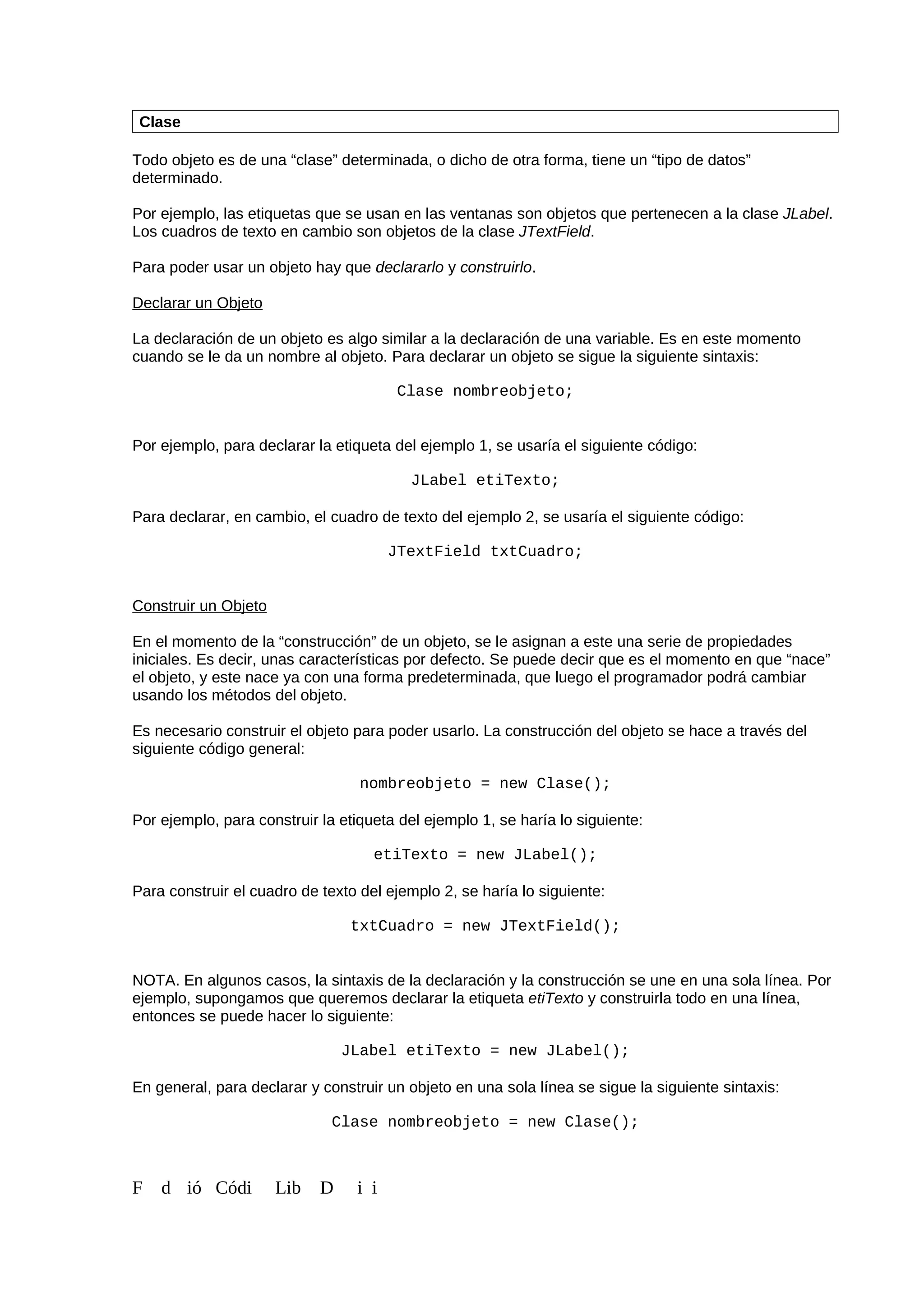 Clase
Todo objeto es de una “clase” determinada, o dicho de otra forma, tiene un “tipo de datos”
determinado.
Por ejemplo, las etiquetas que se usan en las ventanas son objetos que pertenecen a la clase JLabel.
Los cuadros de texto en cambio son objetos de la clase JTextField.
Para poder usar un objeto hay que declararlo y construirlo.
Declarar un Objeto
La declaración de un objeto es algo similar a la declaración de una variable. Es en este momento
cuando se le da un nombre al objeto. Para declarar un objeto se sigue la siguiente sintaxis:
Clase nombreobjeto;
Por ejemplo, para declarar la etiqueta del ejemplo 1, se usaría el siguiente código:
JLabel etiTexto;
Para declarar, en cambio, el cuadro de texto del ejemplo 2, se usaría el siguiente código:
JTextField txtCuadro;
Construir un Objeto
En el momento de la “construcción” de un objeto, se le asignan a este una serie de propiedades
iniciales. Es decir, unas características por defecto. Se puede decir que es el momento en que “nace”
el objeto, y este nace ya con una forma predeterminada, que luego el programador podrá cambiar
usando los métodos del objeto.
Es necesario construir el objeto para poder usarlo. La construcción del objeto se hace a través del
siguiente código general:
nombreobjeto = new Clase();
Por ejemplo, para construir la etiqueta del ejemplo 1, se haría lo siguiente:
etiTexto = new JLabel();
Para construir el cuadro de texto del ejemplo 2, se haría lo siguiente:
txtCuadro = new JTextField();
NOTA. En algunos casos, la sintaxis de la declaración y la construcción se une en una sola línea. Por
ejemplo, supongamos que queremos declarar la etiqueta etiTexto y construirla todo en una línea,
entonces se puede hacer lo siguiente:
JLabel etiTexto = new JLabel();
En general, para declarar y construir un objeto en una sola línea se sigue la siguiente sintaxis:
Clase nombreobjeto = new Clase();
F d ió Códi Lib D i i
 