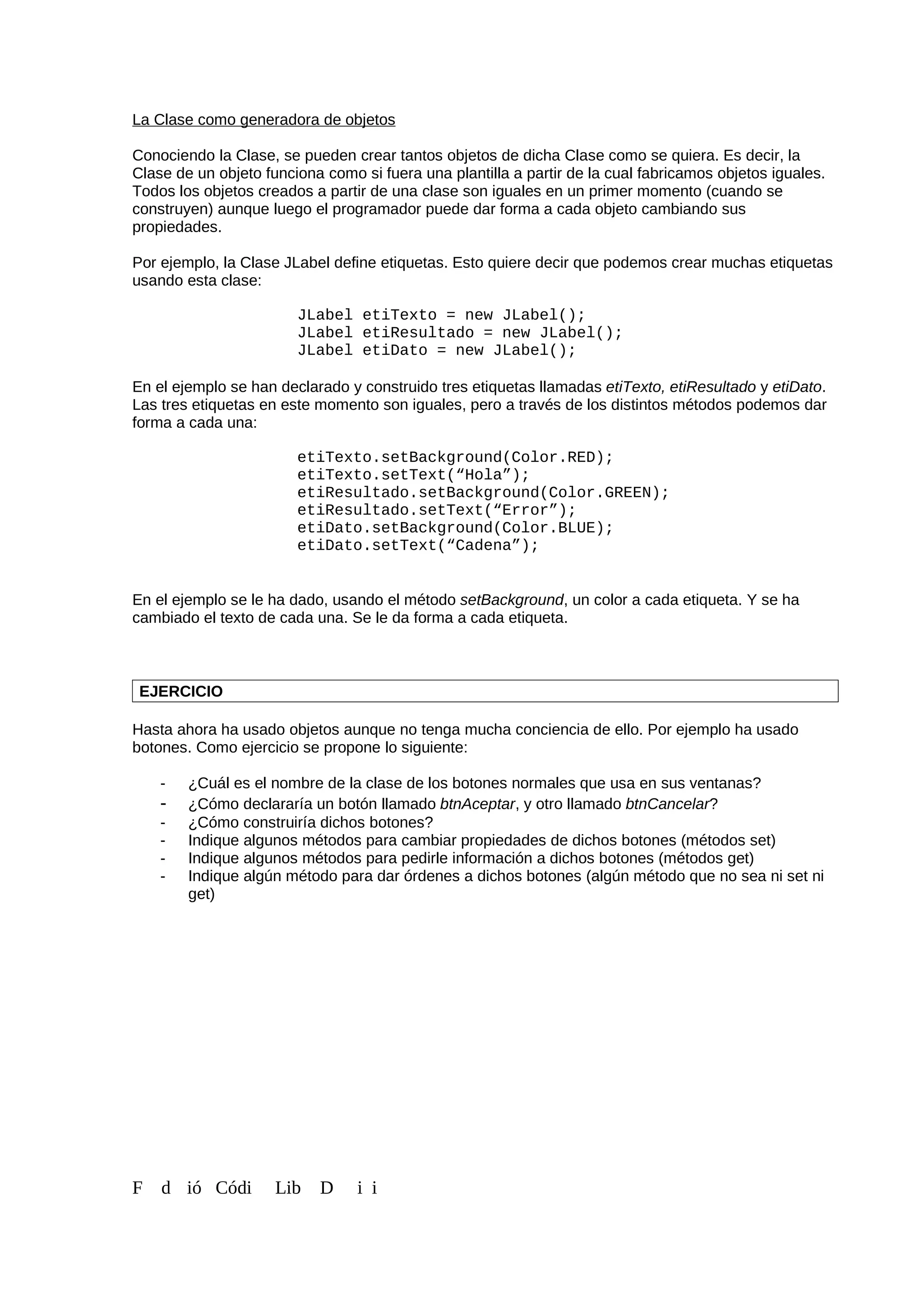 La Clase como generadora de objetos
Conociendo la Clase, se pueden crear tantos objetos de dicha Clase como se quiera. Es decir, la
Clase de un objeto funciona como si fuera una plantilla a partir de la cual fabricamos objetos iguales.
Todos los objetos creados a partir de una clase son iguales en un primer momento (cuando se
construyen) aunque luego el programador puede dar forma a cada objeto cambiando sus
propiedades.
Por ejemplo, la Clase JLabel define etiquetas. Esto quiere decir que podemos crear muchas etiquetas
usando esta clase:
JLabel etiTexto = new JLabel();
JLabel etiResultado = new JLabel();
JLabel etiDato = new JLabel();
En el ejemplo se han declarado y construido tres etiquetas llamadas etiTexto, etiResultado y etiDato.
Las tres etiquetas en este momento son iguales, pero a través de los distintos métodos podemos dar
forma a cada una:
etiTexto.setBackground(Color.RED);
etiTexto.setText(“Hola”);
etiResultado.setBackground(Color.GREEN);
etiResultado.setText(“Error”);
etiDato.setBackground(Color.BLUE);
etiDato.setText(“Cadena”);
En el ejemplo se le ha dado, usando el método setBackground, un color a cada etiqueta. Y se ha
cambiado el texto de cada una. Se le da forma a cada etiqueta.
EJERCICIO
Hasta ahora ha usado objetos aunque no tenga mucha conciencia de ello. Por ejemplo ha usado
botones. Como ejercicio se propone lo siguiente:
- ¿Cuál es el nombre de la clase de los botones normales que usa en sus ventanas?
- ¿Cómo declararía un botón llamado btnAceptar, y otro llamado btnCancelar?
- ¿Cómo construiría dichos botones?
- Indique algunos métodos para cambiar propiedades de dichos botones (métodos set)
- Indique algunos métodos para pedirle información a dichos botones (métodos get)
- Indique algún método para dar órdenes a dichos botones (algún método que no sea ni set ni
get)
F d ió Códi Lib D i i
 