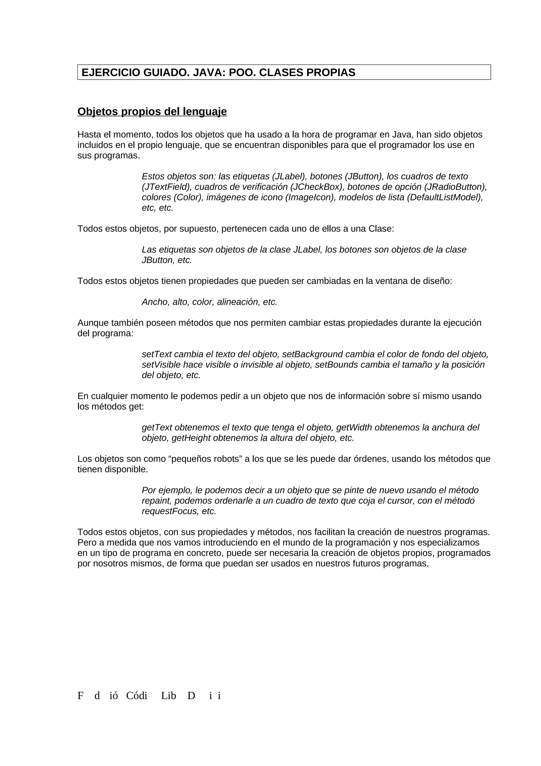 EJERCICIO GUIADO. JAVA: POO. CLASES PROPIAS
Objetos propios del lenguaje
Hasta el momento, todos los objetos que ha usado a la hora de programar en Java, han sido objetos
incluidos en el propio lenguaje, que se encuentran disponibles para que el programador los use en
sus programas.
Estos objetos son: las etiquetas (JLabel), botones (JButton), los cuadros de texto
(JTextField), cuadros de verificación (JCheckBox), botones de opción (JRadioButton),
colores (Color), imágenes de icono (ImageIcon), modelos de lista (DefaultListModel),
etc, etc.
Todos estos objetos, por supuesto, pertenecen cada uno de ellos a una Clase:
Las etiquetas son objetos de la clase JLabel, los botones son objetos de la clase
JButton, etc.
Todos estos objetos tienen propiedades que pueden ser cambiadas en la ventana de diseño:
Ancho, alto, color, alineación, etc.
Aunque también poseen métodos que nos permiten cambiar estas propiedades durante la ejecución
del programa:
setText cambia el texto del objeto, setBackground cambia el color de fondo del objeto,
setVisible hace visible o invisible al objeto, setBounds cambia el tamaño y la posición
del objeto, etc.
En cualquier momento le podemos pedir a un objeto que nos de información sobre sí mismo usando
los métodos get:
getText obtenemos el texto que tenga el objeto, getWidth obtenemos la anchura del
objeto, getHeight obtenemos la altura del objeto, etc.
Los objetos son como “pequeños robots” a los que se les puede dar órdenes, usando los métodos que
tienen disponible.
Por ejemplo, le podemos decir a un objeto que se pinte de nuevo usando el método
repaint, podemos ordenarle a un cuadro de texto que coja el cursor, con el método
requestFocus, etc.
Todos estos objetos, con sus propiedades y métodos, nos facilitan la creación de nuestros programas.
Pero a medida que nos vamos introduciendo en el mundo de la programación y nos especializamos
en un tipo de programa en concreto, puede ser necesaria la creación de objetos propios, programados
por nosotros mismos, de forma que puedan ser usados en nuestros futuros programas.
F d ió Códi Lib D i i
 