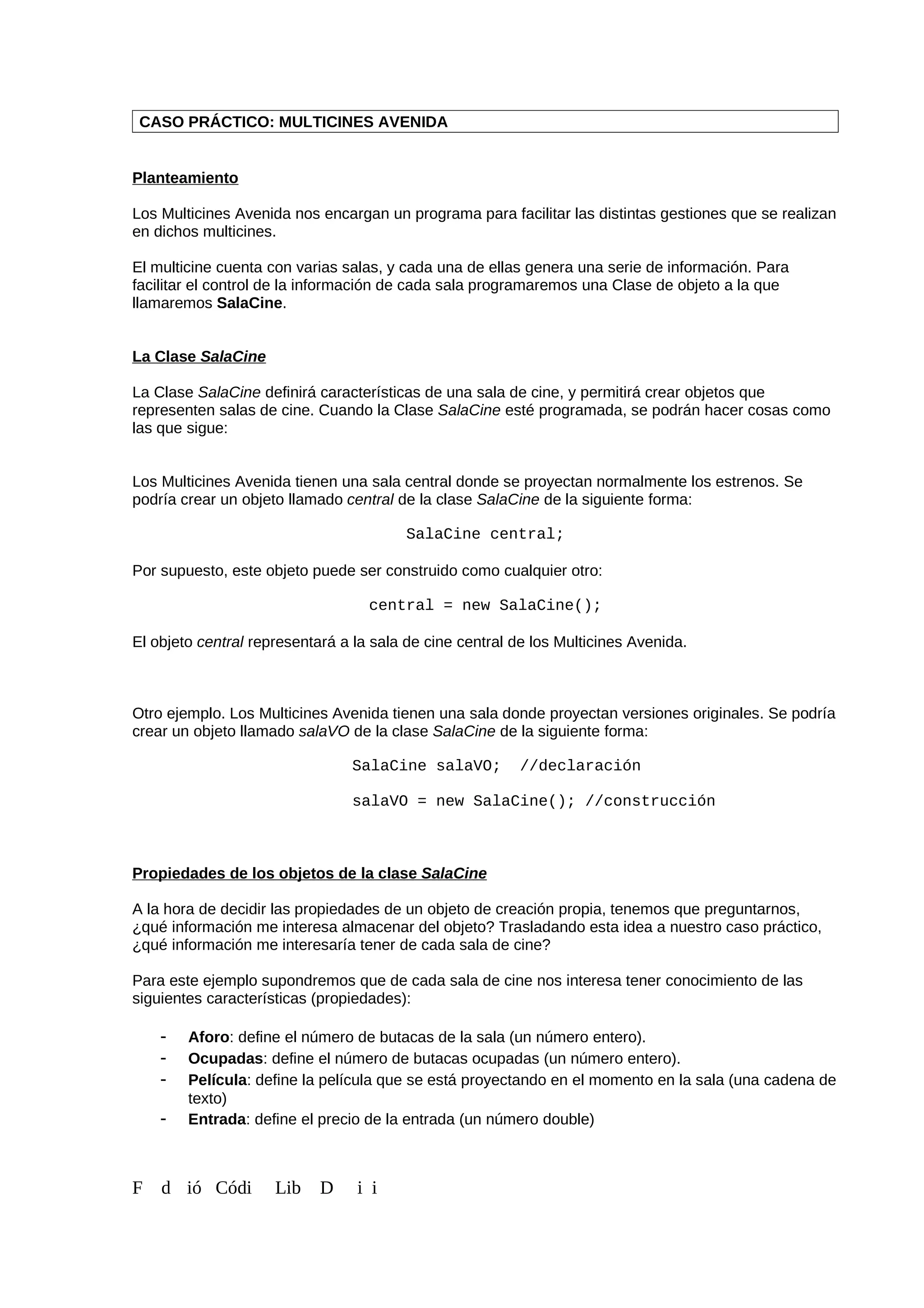 CASO PRÁCTICO: MULTICINES AVENIDA
Planteamiento
Los Multicines Avenida nos encargan un programa para facilitar las distintas gestiones que se realizan
en dichos multicines.
El multicine cuenta con varias salas, y cada una de ellas genera una serie de información. Para
facilitar el control de la información de cada sala programaremos una Clase de objeto a la que
llamaremos SalaCine.
La Clase SalaCine
La Clase SalaCine definirá características de una sala de cine, y permitirá crear objetos que
representen salas de cine. Cuando la Clase SalaCine esté programada, se podrán hacer cosas como
las que sigue:
Los Multicines Avenida tienen una sala central donde se proyectan normalmente los estrenos. Se
podría crear un objeto llamado central de la clase SalaCine de la siguiente forma:
SalaCine central;
Por supuesto, este objeto puede ser construido como cualquier otro:
central = new SalaCine();
El objeto central representará a la sala de cine central de los Multicines Avenida.
Otro ejemplo. Los Multicines Avenida tienen una sala donde proyectan versiones originales. Se podría
crear un objeto llamado salaVO de la clase SalaCine de la siguiente forma:
SalaCine salaVO; //declaración
salaVO = new SalaCine(); //construcción
Propiedades de los objetos de la clase SalaCine
A la hora de decidir las propiedades de un objeto de creación propia, tenemos que preguntarnos,
¿qué información me interesa almacenar del objeto? Trasladando esta idea a nuestro caso práctico,
¿qué información me interesaría tener de cada sala de cine?
Para este ejemplo supondremos que de cada sala de cine nos interesa tener conocimiento de las
siguientes características (propiedades):
- Aforo: define el número de butacas de la sala (un número entero).
- Ocupadas: define el número de butacas ocupadas (un número entero).
- Película: define la película que se está proyectando en el momento en la sala (una cadena de
texto)
- Entrada: define el precio de la entrada (un número double)
F d ió Códi Lib D i i
 