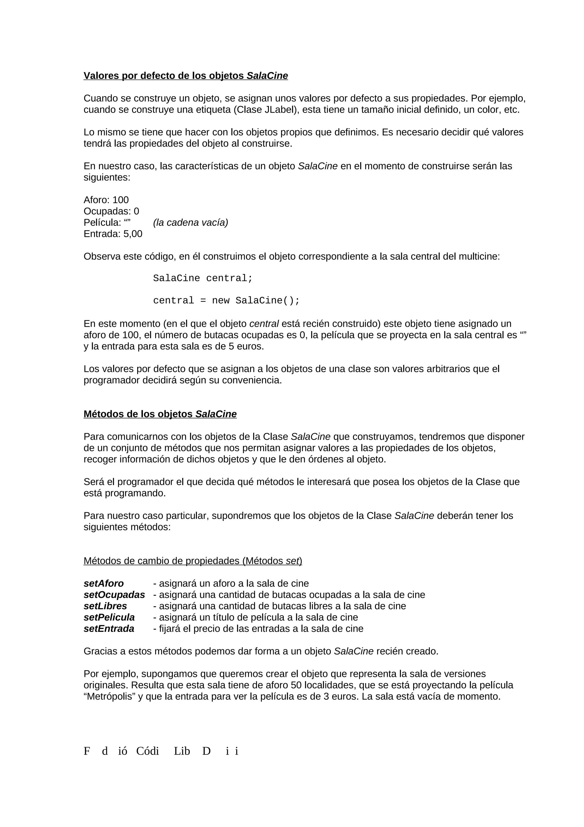 Valores por defecto de los objetos SalaCine
Cuando se construye un objeto, se asignan unos valores por defecto a sus propiedades. Por ejemplo,
cuando se construye una etiqueta (Clase JLabel), esta tiene un tamaño inicial definido, un color, etc.
Lo mismo se tiene que hacer con los objetos propios que definimos. Es necesario decidir qué valores
tendrá las propiedades del objeto al construirse.
En nuestro caso, las características de un objeto SalaCine en el momento de construirse serán las
siguientes:
Aforo: 100
Ocupadas: 0
Película: “” (la cadena vacía)
Entrada: 5,00
Observa este código, en él construimos el objeto correspondiente a la sala central del multicine:
SalaCine central;
central = new SalaCine();
En este momento (en el que el objeto central está recién construido) este objeto tiene asignado un
aforo de 100, el número de butacas ocupadas es 0, la película que se proyecta en la sala central es “”
y la entrada para esta sala es de 5 euros.
Los valores por defecto que se asignan a los objetos de una clase son valores arbitrarios que el
programador decidirá según su conveniencia.
Métodos de los objetos SalaCine
Para comunicarnos con los objetos de la Clase SalaCine que construyamos, tendremos que disponer
de un conjunto de métodos que nos permitan asignar valores a las propiedades de los objetos,
recoger información de dichos objetos y que le den órdenes al objeto.
Será el programador el que decida qué métodos le interesará que posea los objetos de la Clase que
está programando.
Para nuestro caso particular, supondremos que los objetos de la Clase SalaCine deberán tener los
siguientes métodos:
Métodos de cambio de propiedades (Métodos set)
setAforo - asignará un aforo a la sala de cine
setOcupadas - asignará una cantidad de butacas ocupadas a la sala de cine
setLibres - asignará una cantidad de butacas libres a la sala de cine
setPelicula - asignará un título de película a la sala de cine
setEntrada - fijará el precio de las entradas a la sala de cine
Gracias a estos métodos podemos dar forma a un objeto SalaCine recién creado.
Por ejemplo, supongamos que queremos crear el objeto que representa la sala de versiones
originales. Resulta que esta sala tiene de aforo 50 localidades, que se está proyectando la película
“Metrópolis” y que la entrada para ver la película es de 3 euros. La sala está vacía de momento.
F d ió Códi Lib D i i
 