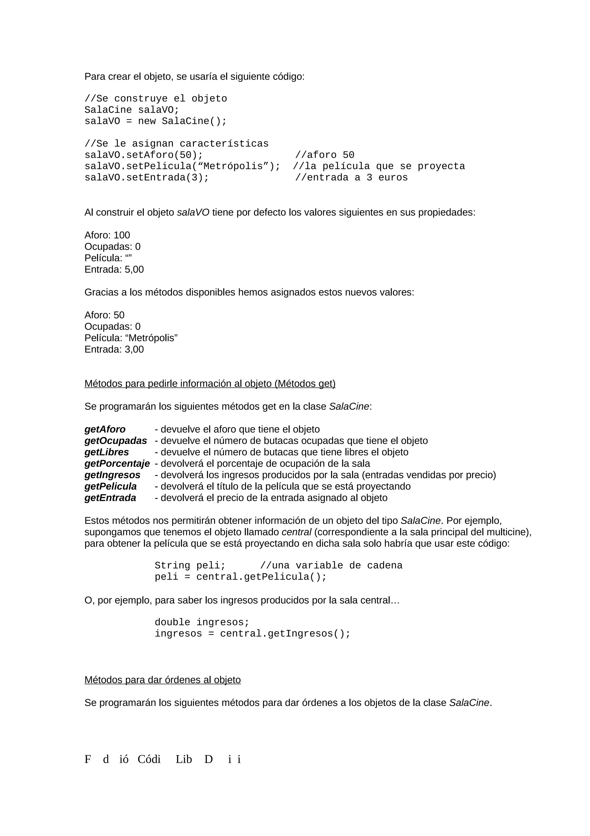 Para crear el objeto, se usaría el siguiente código:
//Se construye el objeto
SalaCine salaVO;
salaVO = new SalaCine();
//Se le asignan características
salaVO.setAforo(50); //aforo 50
salaVO.setPelicula(“Metrópolis”); //la película que se proyecta
salaVO.setEntrada(3); //entrada a 3 euros
Al construir el objeto salaVO tiene por defecto los valores siguientes en sus propiedades:
Aforo: 100
Ocupadas: 0
Película: “”
Entrada: 5,00
Gracias a los métodos disponibles hemos asignados estos nuevos valores:
Aforo: 50
Ocupadas: 0
Película: “Metrópolis”
Entrada: 3,00
Métodos para pedirle información al objeto (Métodos get)
Se programarán los siguientes métodos get en la clase SalaCine:
getAforo - devuelve el aforo que tiene el objeto
getOcupadas - devuelve el número de butacas ocupadas que tiene el objeto
getLibres - devuelve el número de butacas que tiene libres el objeto
getPorcentaje - devolverá el porcentaje de ocupación de la sala
getIngresos - devolverá los ingresos producidos por la sala (entradas vendidas por precio)
getPelicula - devolverá el título de la película que se está proyectando
getEntrada - devolverá el precio de la entrada asignado al objeto
Estos métodos nos permitirán obtener información de un objeto del tipo SalaCine. Por ejemplo,
supongamos que tenemos el objeto llamado central (correspondiente a la sala principal del multicine),
para obtener la película que se está proyectando en dicha sala solo habría que usar este código:
String peli; //una variable de cadena
peli = central.getPelicula();
O, por ejemplo, para saber los ingresos producidos por la sala central…
double ingresos;
ingresos = central.getIngresos();
Métodos para dar órdenes al objeto
Se programarán los siguientes métodos para dar órdenes a los objetos de la clase SalaCine.
F d ió Códi Lib D i i
 