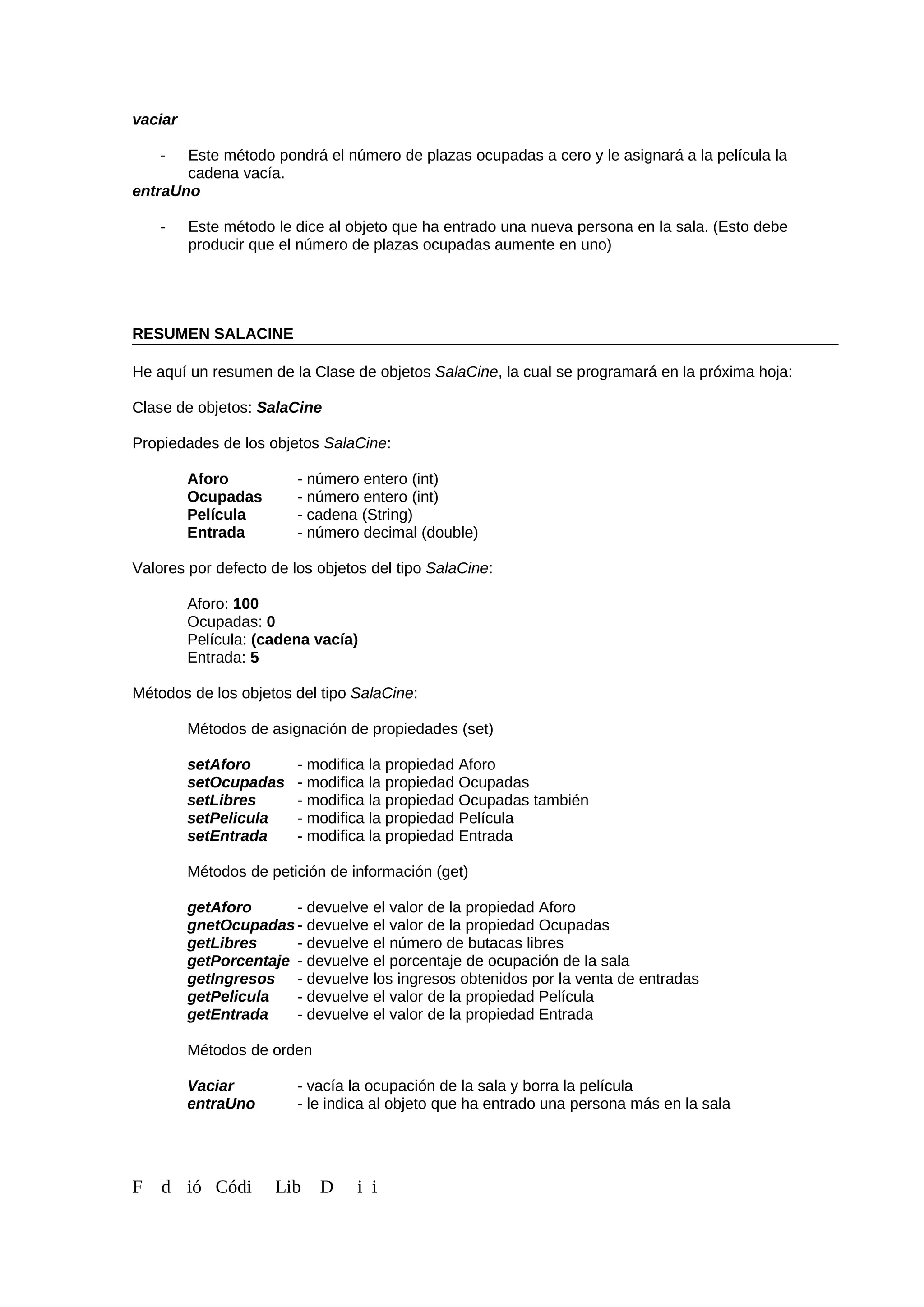 vaciar
- Este método pondrá el número de plazas ocupadas a cero y le asignará a la película la
cadena vacía.
entraUno
- Este método le dice al objeto que ha entrado una nueva persona en la sala. (Esto debe
producir que el número de plazas ocupadas aumente en uno)
RESUMEN SALACINE
He aquí un resumen de la Clase de objetos SalaCine, la cual se programará en la próxima hoja:
Clase de objetos: SalaCine
Propiedades de los objetos SalaCine:
Aforo - número entero (int)
Ocupadas - número entero (int)
Película - cadena (String)
Entrada - número decimal (double)
Valores por defecto de los objetos del tipo SalaCine:
Aforo: 100
Ocupadas: 0
Película: (cadena vacía)
Entrada: 5
Métodos de los objetos del tipo SalaCine:
Métodos de asignación de propiedades (set)
setAforo - modifica la propiedad Aforo
setOcupadas - modifica la propiedad Ocupadas
setLibres - modifica la propiedad Ocupadas también
setPelicula - modifica la propiedad Película
setEntrada - modifica la propiedad Entrada
Métodos de petición de información (get)
getAforo - devuelve el valor de la propiedad Aforo
gnetOcupadas- devuelve el valor de la propiedad Ocupadas
getLibres - devuelve el número de butacas libres
getPorcentaje - devuelve el porcentaje de ocupación de la sala
getIngresos - devuelve los ingresos obtenidos por la venta de entradas
getPelicula - devuelve el valor de la propiedad Película
getEntrada - devuelve el valor de la propiedad Entrada
Métodos de orden
Vaciar - vacía la ocupación de la sala y borra la película
entraUno - le indica al objeto que ha entrado una persona más en la sala
F d ió Códi Lib D i i
 
