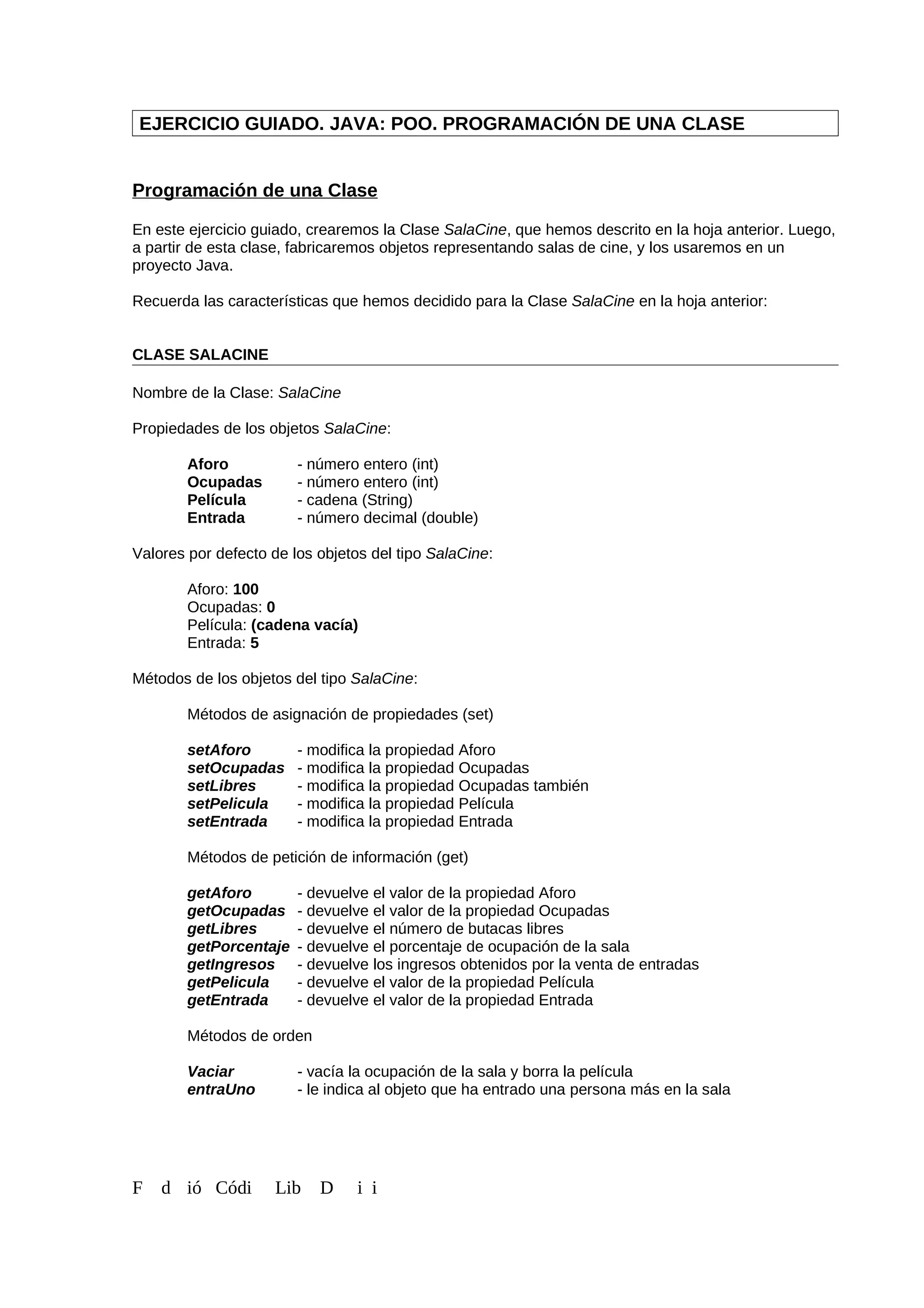 EJERCICIO GUIADO. JAVA: POO. PROGRAMACIÓN DE UNA CLASE
Programación de una Clase
En este ejercicio guiado, crearemos la Clase SalaCine, que hemos descrito en la hoja anterior. Luego,
a partir de esta clase, fabricaremos objetos representando salas de cine, y los usaremos en un
proyecto Java.
Recuerda las características que hemos decidido para la Clase SalaCine en la hoja anterior:
CLASE SALACINE
Nombre de la Clase: SalaCine
Propiedades de los objetos SalaCine:
Aforo - número entero (int)
Ocupadas - número entero (int)
Película - cadena (String)
Entrada - número decimal (double)
Valores por defecto de los objetos del tipo SalaCine:
Aforo: 100
Ocupadas: 0
Película: (cadena vacía)
Entrada: 5
Métodos de los objetos del tipo SalaCine:
Métodos de asignación de propiedades (set)
setAforo - modifica la propiedad Aforo
setOcupadas - modifica la propiedad Ocupadas
setLibres - modifica la propiedad Ocupadas también
setPelicula - modifica la propiedad Película
setEntrada - modifica la propiedad Entrada
Métodos de petición de información (get)
getAforo - devuelve el valor de la propiedad Aforo
getOcupadas - devuelve el valor de la propiedad Ocupadas
getLibres - devuelve el número de butacas libres
getPorcentaje - devuelve el porcentaje de ocupación de la sala
getIngresos - devuelve los ingresos obtenidos por la venta de entradas
getPelicula - devuelve el valor de la propiedad Película
getEntrada - devuelve el valor de la propiedad Entrada
Métodos de orden
Vaciar - vacía la ocupación de la sala y borra la película
entraUno - le indica al objeto que ha entrado una persona más en la sala
F d ió Códi Lib D i i
 