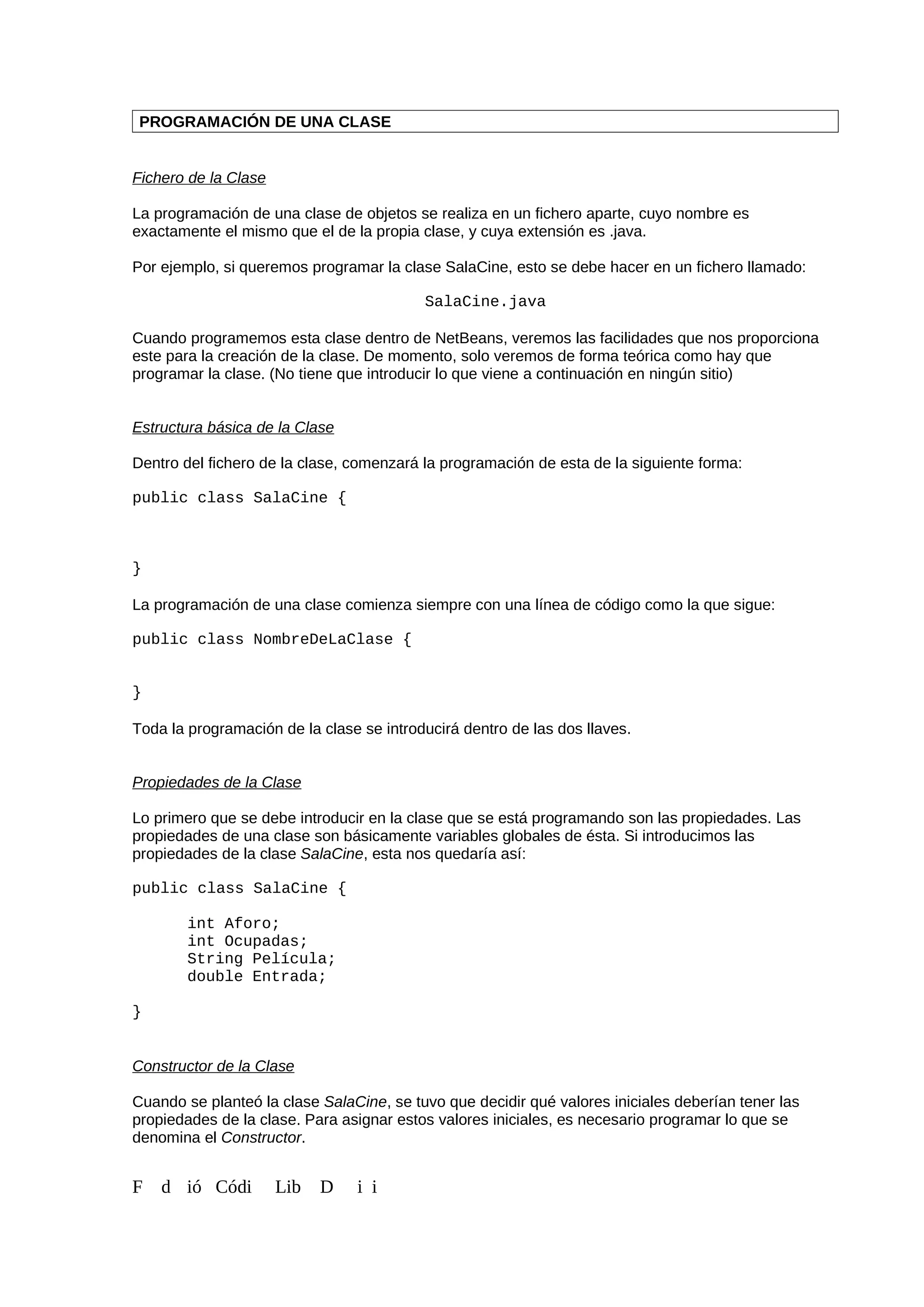 PROGRAMACIÓN DE UNA CLASE
Fichero de la Clase
La programación de una clase de objetos se realiza en un fichero aparte, cuyo nombre es
exactamente el mismo que el de la propia clase, y cuya extensión es .java.
Por ejemplo, si queremos programar la clase SalaCine, esto se debe hacer en un fichero llamado:
SalaCine.java
Cuando programemos esta clase dentro de NetBeans, veremos las facilidades que nos proporciona
este para la creación de la clase. De momento, solo veremos de forma teórica como hay que
programar la clase. (No tiene que introducir lo que viene a continuación en ningún sitio)
Estructura básica de la Clase
Dentro del fichero de la clase, comenzará la programación de esta de la siguiente forma:
public class SalaCine {
}
La programación de una clase comienza siempre con una línea de código como la que sigue:
public class NombreDeLaClase {
}
Toda la programación de la clase se introducirá dentro de las dos llaves.
Propiedades de la Clase
Lo primero que se debe introducir en la clase que se está programando son las propiedades. Las
propiedades de una clase son básicamente variables globales de ésta. Si introducimos las
propiedades de la clase SalaCine, esta nos quedaría así:
public class SalaCine {
int Aforo;
int Ocupadas;
String Película;
double Entrada;
}
Constructor de la Clase
Cuando se planteó la clase SalaCine, se tuvo que decidir qué valores iniciales deberían tener las
propiedades de la clase. Para asignar estos valores iniciales, es necesario programar lo que se
denomina el Constructor.
F d ió Códi Lib D i i
 
