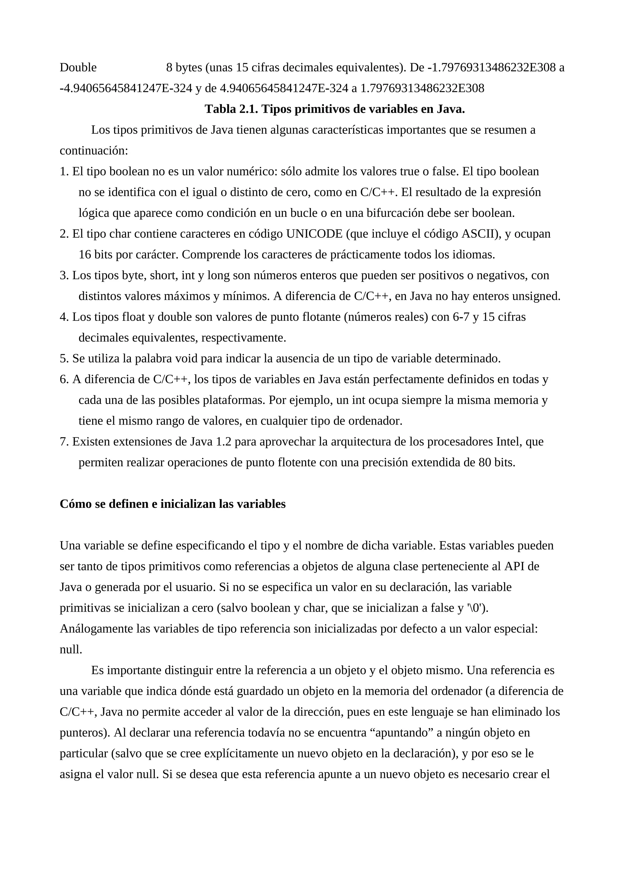 Double 8 bytes (unas 15 cifras decimales equivalentes). De -1.79769313486232E308 a
-4.94065645841247E-324 y de 4.94065645841247E-324 a 1.79769313486232E308
Tabla 2.1. Tipos primitivos de variables en Java.
Los tipos primitivos de Java tienen algunas características importantes que se resumen a
continuación:
1. El tipo boolean no es un valor numérico: sólo admite los valores true o false. El tipo boolean
no se identifica con el igual o distinto de cero, como en C/C++. El resultado de la expresión
lógica que aparece como condición en un bucle o en una bifurcación debe ser boolean.
2. El tipo char contiene caracteres en código UNICODE (que incluye el código ASCII), y ocupan
16 bits por carácter. Comprende los caracteres de prácticamente todos los idiomas.
3. Los tipos byte, short, int y long son números enteros que pueden ser positivos o negativos, con
distintos valores máximos y mínimos. A diferencia de C/C++, en Java no hay enteros unsigned.
4. Los tipos float y double son valores de punto flotante (números reales) con 6-7 y 15 cifras
decimales equivalentes, respectivamente.
5. Se utiliza la palabra void para indicar la ausencia de un tipo de variable determinado.
6. A diferencia de C/C++, los tipos de variables en Java están perfectamente definidos en todas y
cada una de las posibles plataformas. Por ejemplo, un int ocupa siempre la misma memoria y
tiene el mismo rango de valores, en cualquier tipo de ordenador.
7. Existen extensiones de Java 1.2 para aprovechar la arquitectura de los procesadores Intel, que
permiten realizar operaciones de punto flotente con una precisión extendida de 80 bits.
Cómo se definen e inicializan las variables
Una variable se define especificando el tipo y el nombre de dicha variable. Estas variables pueden
ser tanto de tipos primitivos como referencias a objetos de alguna clase perteneciente al API de
Java o generada por el usuario. Si no se especifica un valor en su declaración, las variable
primitivas se inicializan a cero (salvo boolean y char, que se inicializan a false y '0').
Análogamente las variables de tipo referencia son inicializadas por defecto a un valor especial:
null.
Es importante distinguir entre la referencia a un objeto y el objeto mismo. Una referencia es
una variable que indica dónde está guardado un objeto en la memoria del ordenador (a diferencia de
C/C++, Java no permite acceder al valor de la dirección, pues en este lenguaje se han eliminado los
punteros). Al declarar una referencia todavía no se encuentra “apuntando” a ningún objeto en
particular (salvo que se cree explícitamente un nuevo objeto en la declaración), y por eso se le
asigna el valor null. Si se desea que esta referencia apunte a un nuevo objeto es necesario crear el
 