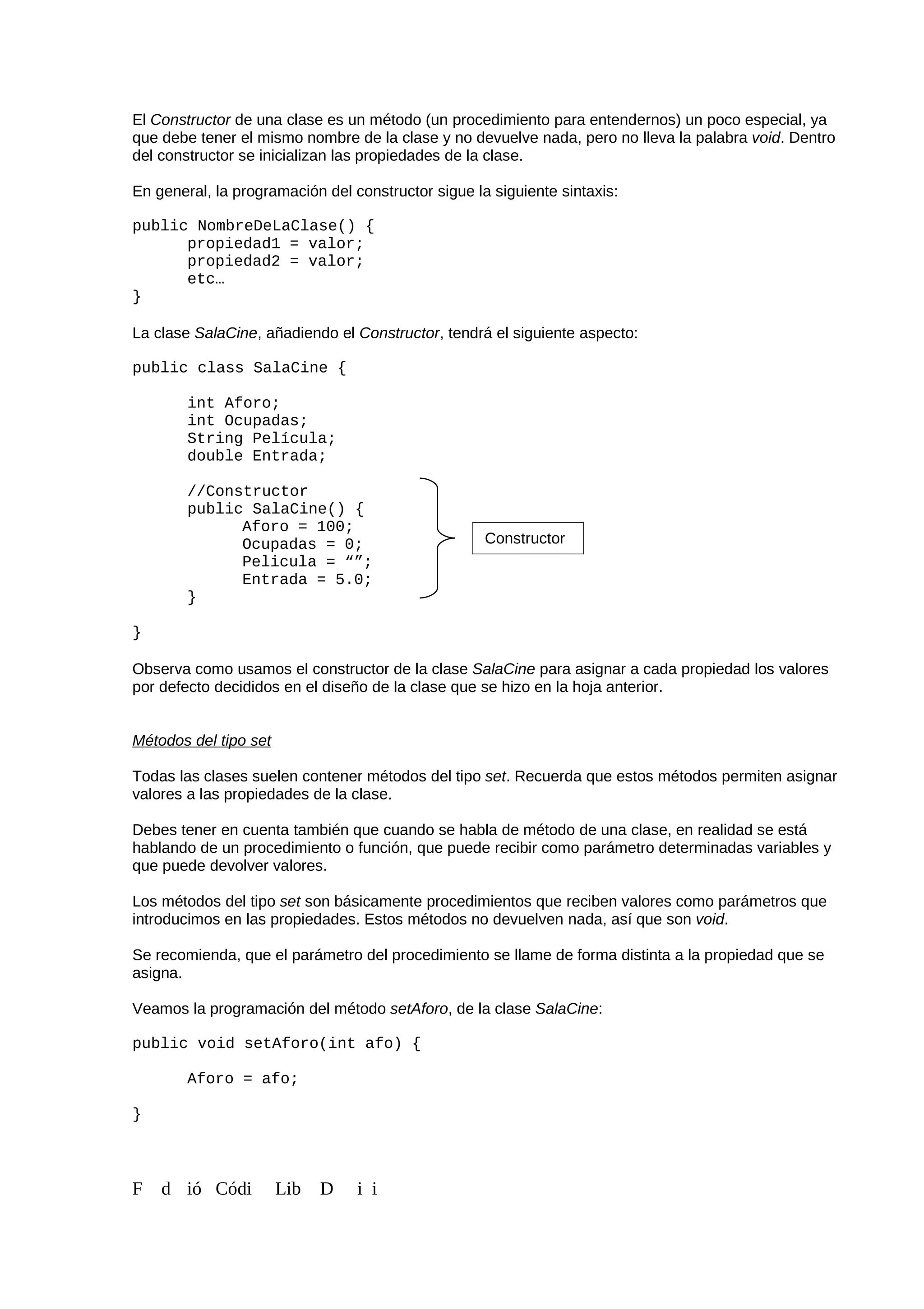 El Constructor de una clase es un método (un procedimiento para entendernos) un poco especial, ya
que debe tener el mismo nombre de la clase y no devuelve nada, pero no lleva la palabra void. Dentro
del constructor se inicializan las propiedades de la clase.
En general, la programación del constructor sigue la siguiente sintaxis:
public NombreDeLaClase() {
propiedad1 = valor;
propiedad2 = valor;
etc…
}
La clase SalaCine, añadiendo el Constructor, tendrá el siguiente aspecto:
public class SalaCine {
int Aforo;
int Ocupadas;
String Película;
double Entrada;
//Constructor
public SalaCine() {
Aforo = 100;
Ocupadas = 0;
Pelicula = “”;
Entrada = 5.0;
}
}
Observa como usamos el constructor de la clase SalaCine para asignar a cada propiedad los valores
por defecto decididos en el diseño de la clase que se hizo en la hoja anterior.
Métodos del tipo set
Todas las clases suelen contener métodos del tipo set. Recuerda que estos métodos permiten asignar
valores a las propiedades de la clase.
Debes tener en cuenta también que cuando se habla de método de una clase, en realidad se está
hablando de un procedimiento o función, que puede recibir como parámetro determinadas variables y
que puede devolver valores.
Los métodos del tipo set son básicamente procedimientos que reciben valores como parámetros que
introducimos en las propiedades. Estos métodos no devuelven nada, así que son void.
Se recomienda, que el parámetro del procedimiento se llame de forma distinta a la propiedad que se
asigna.
Veamos la programación del método setAforo, de la clase SalaCine:
public void setAforo(int afo) {
Aforo = afo;
}
F d ió Códi Lib D i i
Constructor
 