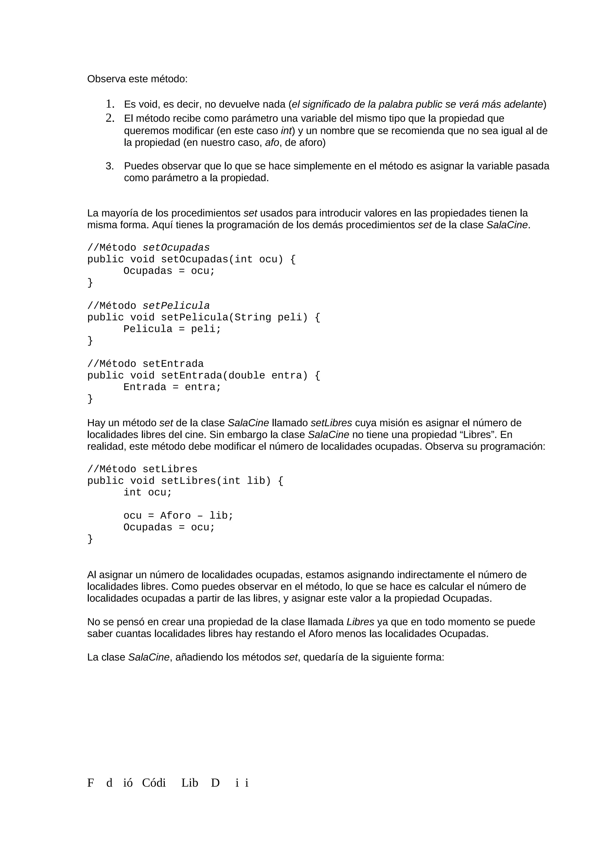 Observa este método:
1. Es void, es decir, no devuelve nada (el significado de la palabra public se verá más adelante)
2. El método recibe como parámetro una variable del mismo tipo que la propiedad que
queremos modificar (en este caso int) y un nombre que se recomienda que no sea igual al de
la propiedad (en nuestro caso, afo, de aforo)
3. Puedes observar que lo que se hace simplemente en el método es asignar la variable pasada
como parámetro a la propiedad.
La mayoría de los procedimientos set usados para introducir valores en las propiedades tienen la
misma forma. Aquí tienes la programación de los demás procedimientos set de la clase SalaCine.
//Método setOcupadas
public void setOcupadas(int ocu) {
Ocupadas = ocu;
}
//Método setPelicula
public void setPelicula(String peli) {
Pelicula = peli;
}
//Método setEntrada
public void setEntrada(double entra) {
Entrada = entra;
}
Hay un método set de la clase SalaCine llamado setLibres cuya misión es asignar el número de
localidades libres del cine. Sin embargo la clase SalaCine no tiene una propiedad “Libres”. En
realidad, este método debe modificar el número de localidades ocupadas. Observa su programación:
//Método setLibres
public void setLibres(int lib) {
int ocu;
ocu = Aforo – lib;
Ocupadas = ocu;
}
Al asignar un número de localidades ocupadas, estamos asignando indirectamente el número de
localidades libres. Como puedes observar en el método, lo que se hace es calcular el número de
localidades ocupadas a partir de las libres, y asignar este valor a la propiedad Ocupadas.
No se pensó en crear una propiedad de la clase llamada Libres ya que en todo momento se puede
saber cuantas localidades libres hay restando el Aforo menos las localidades Ocupadas.
La clase SalaCine, añadiendo los métodos set, quedaría de la siguiente forma:
F d ió Códi Lib D i i
 