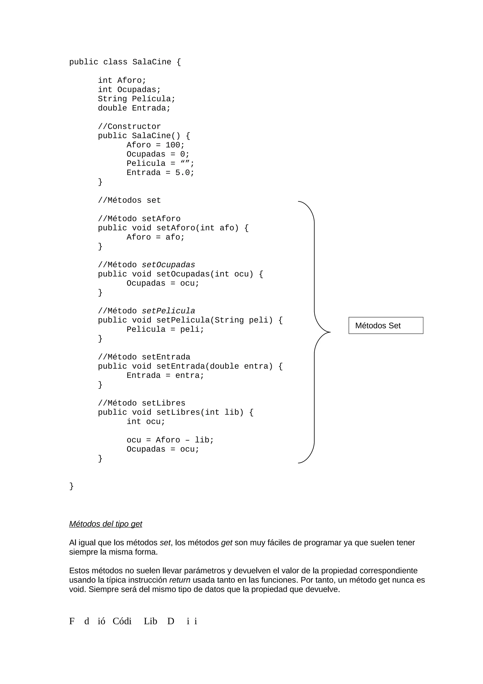 public class SalaCine {
int Aforo;
int Ocupadas;
String Película;
double Entrada;
//Constructor
public SalaCine() {
Aforo = 100;
Ocupadas = 0;
Pelicula = “”;
Entrada = 5.0;
}
//Métodos set
//Método setAforo
public void setAforo(int afo) {
Aforo = afo;
}
//Método setOcupadas
public void setOcupadas(int ocu) {
Ocupadas = ocu;
}
//Método setPelicula
public void setPelicula(String peli) {
Pelicula = peli;
}
//Método setEntrada
public void setEntrada(double entra) {
Entrada = entra;
}
//Método setLibres
public void setLibres(int lib) {
int ocu;
ocu = Aforo – lib;
Ocupadas = ocu;
}
}
Métodos del tipo get
Al igual que los métodos set, los métodos get son muy fáciles de programar ya que suelen tener
siempre la misma forma.
Estos métodos no suelen llevar parámetros y devuelven el valor de la propiedad correspondiente
usando la típica instrucción return usada tanto en las funciones. Por tanto, un método get nunca es
void. Siempre será del mismo tipo de datos que la propiedad que devuelve.
F d ió Códi Lib D i i
Métodos Set
 