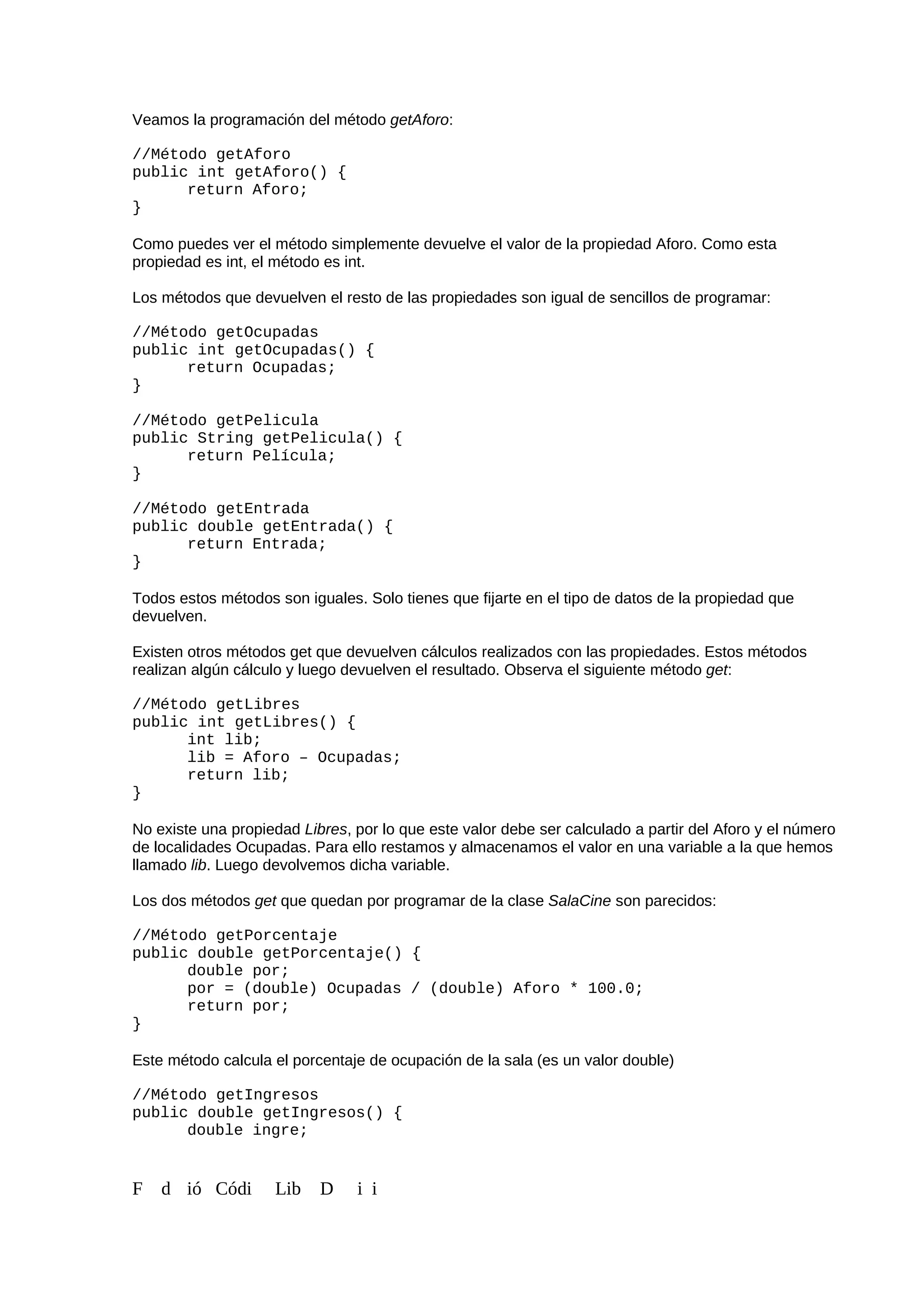 Veamos la programación del método getAforo:
//Método getAforo
public int getAforo() {
return Aforo;
}
Como puedes ver el método simplemente devuelve el valor de la propiedad Aforo. Como esta
propiedad es int, el método es int.
Los métodos que devuelven el resto de las propiedades son igual de sencillos de programar:
//Método getOcupadas
public int getOcupadas() {
return Ocupadas;
}
//Método getPelicula
public String getPelicula() {
return Película;
}
//Método getEntrada
public double getEntrada() {
return Entrada;
}
Todos estos métodos son iguales. Solo tienes que fijarte en el tipo de datos de la propiedad que
devuelven.
Existen otros métodos get que devuelven cálculos realizados con las propiedades. Estos métodos
realizan algún cálculo y luego devuelven el resultado. Observa el siguiente método get:
//Método getLibres
public int getLibres() {
int lib;
lib = Aforo – Ocupadas;
return lib;
}
No existe una propiedad Libres, por lo que este valor debe ser calculado a partir del Aforo y el número
de localidades Ocupadas. Para ello restamos y almacenamos el valor en una variable a la que hemos
llamado lib. Luego devolvemos dicha variable.
Los dos métodos get que quedan por programar de la clase SalaCine son parecidos:
//Método getPorcentaje
public double getPorcentaje() {
double por;
por = (double) Ocupadas / (double) Aforo * 100.0;
return por;
}
Este método calcula el porcentaje de ocupación de la sala (es un valor double)
//Método getIngresos
public double getIngresos() {
double ingre;
F d ió Códi Lib D i i
 