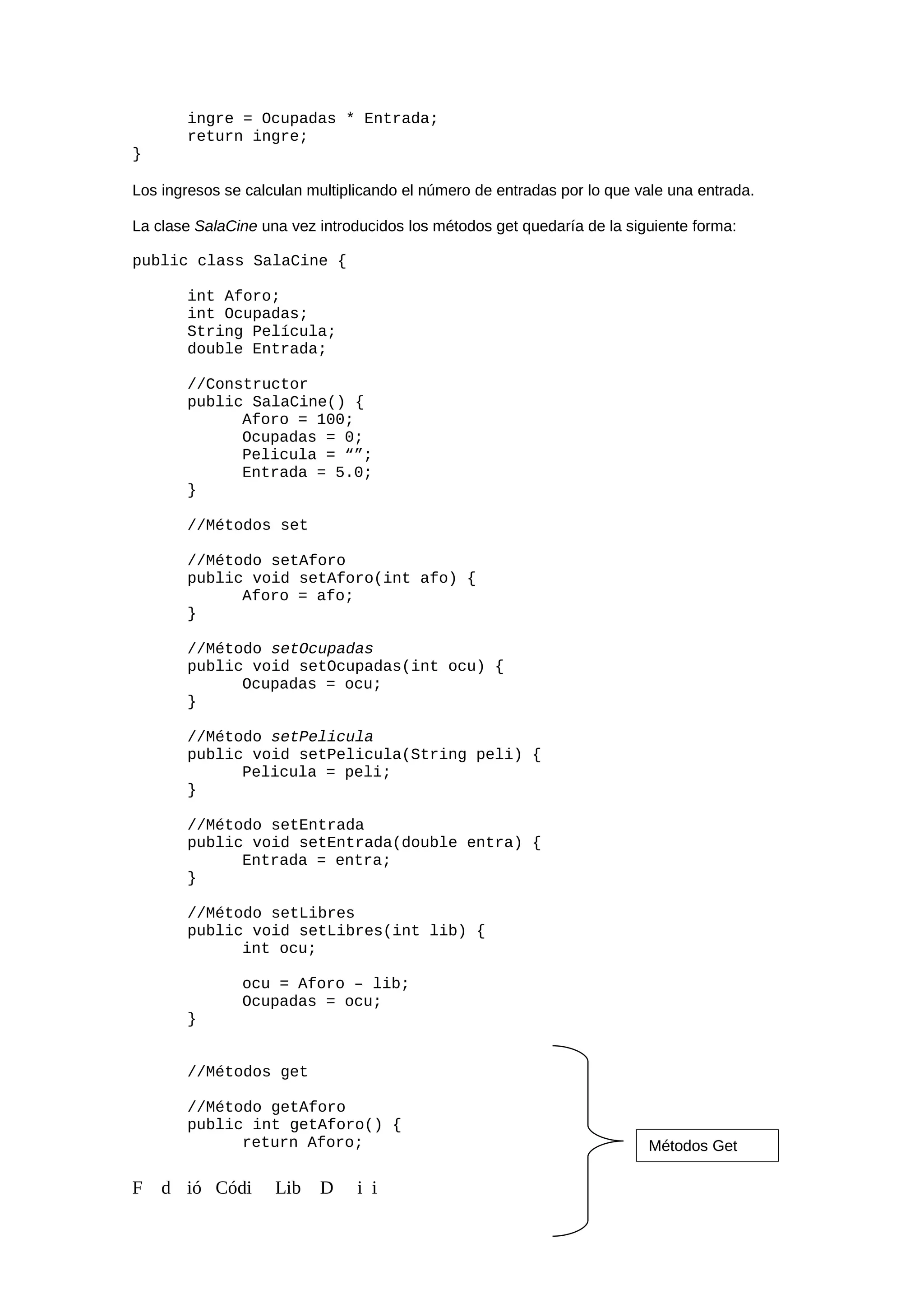 ingre = Ocupadas * Entrada;
return ingre;
}
Los ingresos se calculan multiplicando el número de entradas por lo que vale una entrada.
La clase SalaCine una vez introducidos los métodos get quedaría de la siguiente forma:
public class SalaCine {
int Aforo;
int Ocupadas;
String Película;
double Entrada;
//Constructor
public SalaCine() {
Aforo = 100;
Ocupadas = 0;
Pelicula = “”;
Entrada = 5.0;
}
//Métodos set
//Método setAforo
public void setAforo(int afo) {
Aforo = afo;
}
//Método setOcupadas
public void setOcupadas(int ocu) {
Ocupadas = ocu;
}
//Método setPelicula
public void setPelicula(String peli) {
Pelicula = peli;
}
//Método setEntrada
public void setEntrada(double entra) {
Entrada = entra;
}
//Método setLibres
public void setLibres(int lib) {
int ocu;
ocu = Aforo – lib;
Ocupadas = ocu;
}
//Métodos get
//Método getAforo
public int getAforo() {
return Aforo;
F d ió Códi Lib D i i
Métodos Get
 