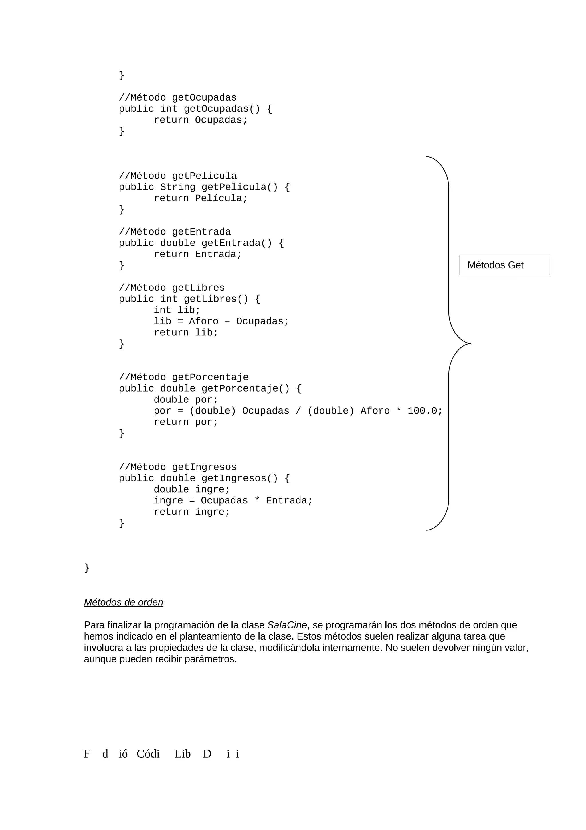 }
//Método getOcupadas
public int getOcupadas() {
return Ocupadas;
}
//Método getPelicula
public String getPelicula() {
return Película;
}
//Método getEntrada
public double getEntrada() {
return Entrada;
}
//Método getLibres
public int getLibres() {
int lib;
lib = Aforo – Ocupadas;
return lib;
}
//Método getPorcentaje
public double getPorcentaje() {
double por;
por = (double) Ocupadas / (double) Aforo * 100.0;
return por;
}
//Método getIngresos
public double getIngresos() {
double ingre;
ingre = Ocupadas * Entrada;
return ingre;
}
}
Métodos de orden
Para finalizar la programación de la clase SalaCine, se programarán los dos métodos de orden que
hemos indicado en el planteamiento de la clase. Estos métodos suelen realizar alguna tarea que
involucra a las propiedades de la clase, modificándola internamente. No suelen devolver ningún valor,
aunque pueden recibir parámetros.
F d ió Códi Lib D i i
Métodos Get
 