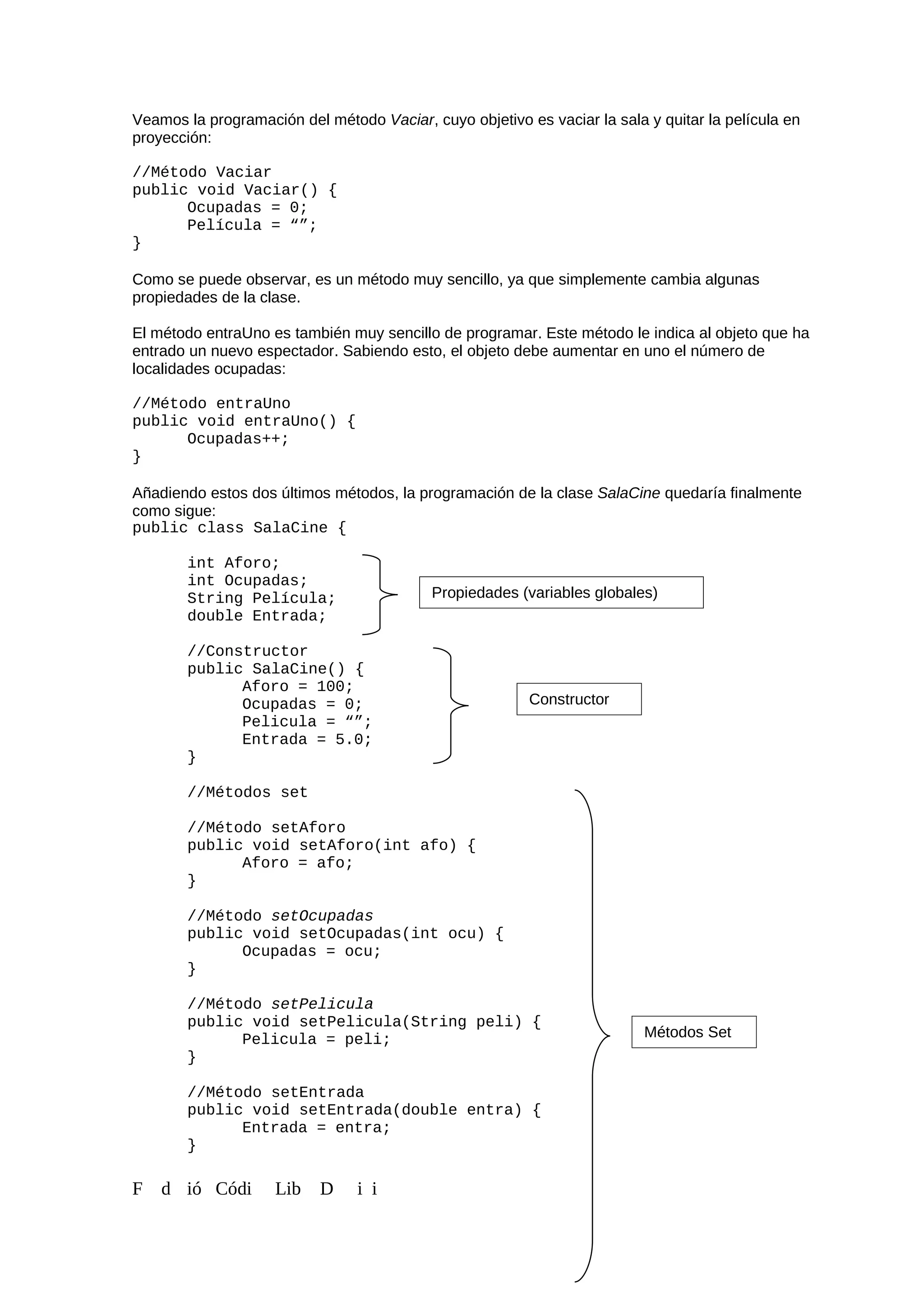 Veamos la programación del método Vaciar, cuyo objetivo es vaciar la sala y quitar la película en
proyección:
//Método Vaciar
public void Vaciar() {
Ocupadas = 0;
Película = “”;
}
Como se puede observar, es un método muy sencillo, ya que simplemente cambia algunas
propiedades de la clase.
El método entraUno es también muy sencillo de programar. Este método le indica al objeto que ha
entrado un nuevo espectador. Sabiendo esto, el objeto debe aumentar en uno el número de
localidades ocupadas:
//Método entraUno
public void entraUno() {
Ocupadas++;
}
Añadiendo estos dos últimos métodos, la programación de la clase SalaCine quedaría finalmente
como sigue:
public class SalaCine {
int Aforo;
int Ocupadas;
String Película;
double Entrada;
//Constructor
public SalaCine() {
Aforo = 100;
Ocupadas = 0;
Pelicula = “”;
Entrada = 5.0;
}
//Métodos set
//Método setAforo
public void setAforo(int afo) {
Aforo = afo;
}
//Método setOcupadas
public void setOcupadas(int ocu) {
Ocupadas = ocu;
}
//Método setPelicula
public void setPelicula(String peli) {
Pelicula = peli;
}
//Método setEntrada
public void setEntrada(double entra) {
Entrada = entra;
}
F d ió Códi Lib D i i
Propiedades (variables globales)
Constructor
Métodos Set
 