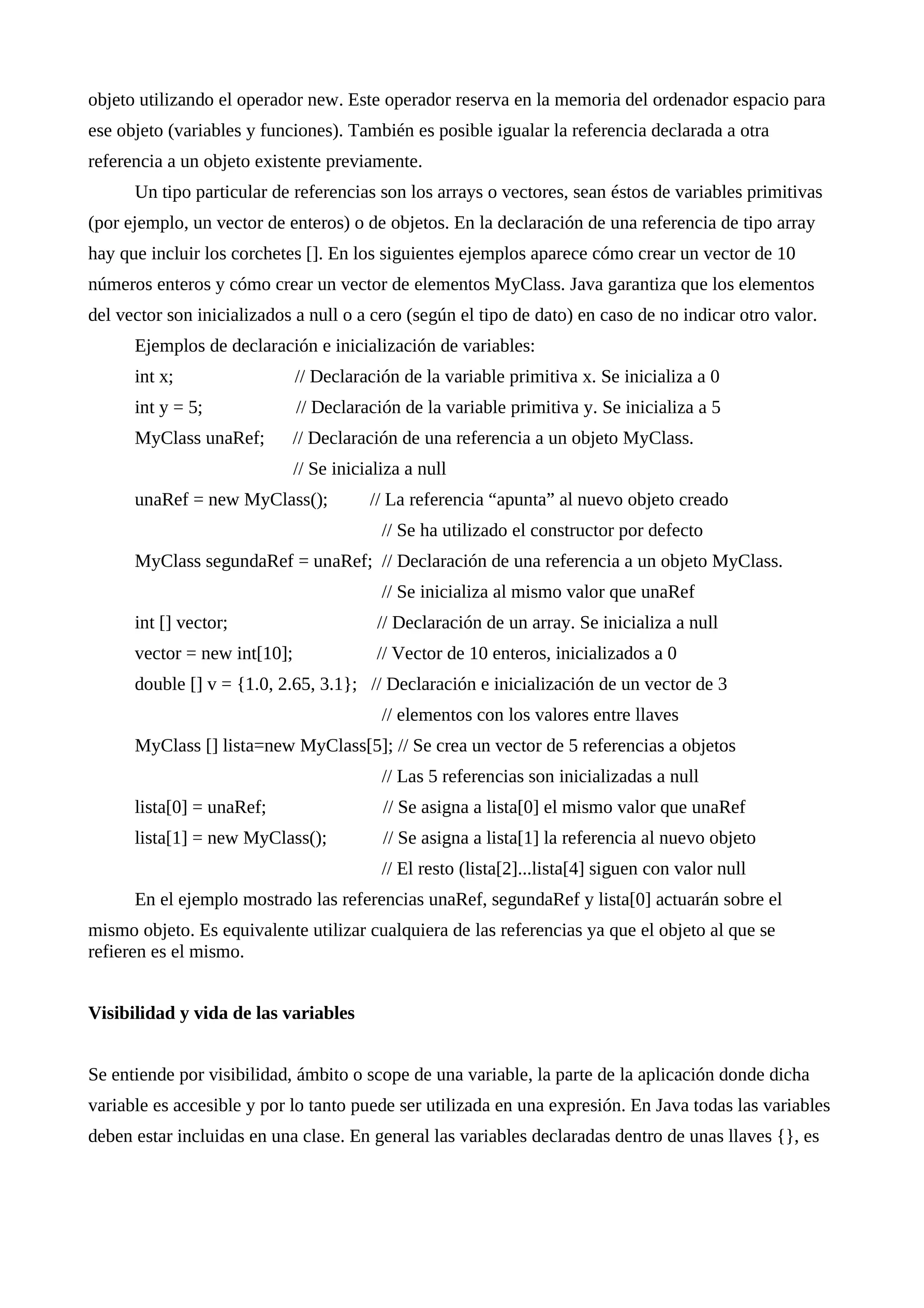 objeto utilizando el operador new. Este operador reserva en la memoria del ordenador espacio para
ese objeto (variables y funciones). También es posible igualar la referencia declarada a otra
referencia a un objeto existente previamente.
Un tipo particular de referencias son los arrays o vectores, sean éstos de variables primitivas
(por ejemplo, un vector de enteros) o de objetos. En la declaración de una referencia de tipo array
hay que incluir los corchetes []. En los siguientes ejemplos aparece cómo crear un vector de 10
números enteros y cómo crear un vector de elementos MyClass. Java garantiza que los elementos
del vector son inicializados a null o a cero (según el tipo de dato) en caso de no indicar otro valor.
Ejemplos de declaración e inicialización de variables:
int x; // Declaración de la variable primitiva x. Se inicializa a 0
int y = 5; // Declaración de la variable primitiva y. Se inicializa a 5
MyClass unaRef; // Declaración de una referencia a un objeto MyClass.
// Se inicializa a null
unaRef = new MyClass(); // La referencia “apunta” al nuevo objeto creado
// Se ha utilizado el constructor por defecto
MyClass segundaRef = unaRef; // Declaración de una referencia a un objeto MyClass.
// Se inicializa al mismo valor que unaRef
int [] vector; // Declaración de un array. Se inicializa a null
vector = new int[10]; // Vector de 10 enteros, inicializados a 0
double [] v = {1.0, 2.65, 3.1}; // Declaración e inicialización de un vector de 3
// elementos con los valores entre llaves
MyClass [] lista=new MyClass[5]; // Se crea un vector de 5 referencias a objetos
// Las 5 referencias son inicializadas a null
lista[0] = unaRef; // Se asigna a lista[0] el mismo valor que unaRef
lista[1] = new MyClass(); // Se asigna a lista[1] la referencia al nuevo objeto
// El resto (lista[2]...lista[4] siguen con valor null
En el ejemplo mostrado las referencias unaRef, segundaRef y lista[0] actuarán sobre el
mismo objeto. Es equivalente utilizar cualquiera de las referencias ya que el objeto al que se
refieren es el mismo.
Visibilidad y vida de las variables
Se entiende por visibilidad, ámbito o scope de una variable, la parte de la aplicación donde dicha
variable es accesible y por lo tanto puede ser utilizada en una expresión. En Java todas las variables
deben estar incluidas en una clase. En general las variables declaradas dentro de unas llaves {}, es
 