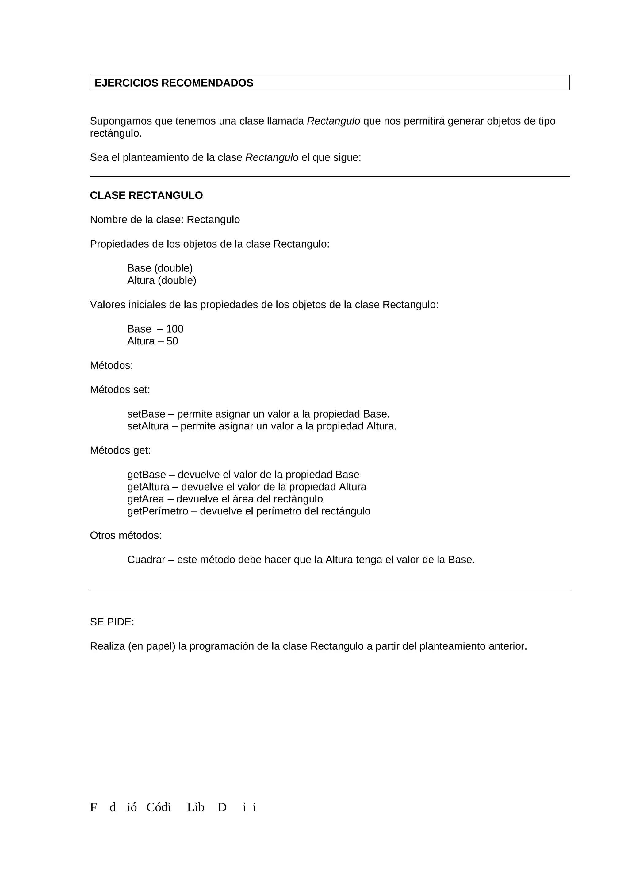 EJERCICIOS RECOMENDADOS
Supongamos que tenemos una clase llamada Rectangulo que nos permitirá generar objetos de tipo
rectángulo.
Sea el planteamiento de la clase Rectangulo el que sigue:
CLASE RECTANGULO
Nombre de la clase: Rectangulo
Propiedades de los objetos de la clase Rectangulo:
Base (double)
Altura (double)
Valores iniciales de las propiedades de los objetos de la clase Rectangulo:
Base – 100
Altura – 50
Métodos:
Métodos set:
setBase – permite asignar un valor a la propiedad Base.
setAltura – permite asignar un valor a la propiedad Altura.
Métodos get:
getBase – devuelve el valor de la propiedad Base
getAltura – devuelve el valor de la propiedad Altura
getArea – devuelve el área del rectángulo
getPerímetro – devuelve el perímetro del rectángulo
Otros métodos:
Cuadrar – este método debe hacer que la Altura tenga el valor de la Base.
SE PIDE:
Realiza (en papel) la programación de la clase Rectangulo a partir del planteamiento anterior.
F d ió Códi Lib D i i
 