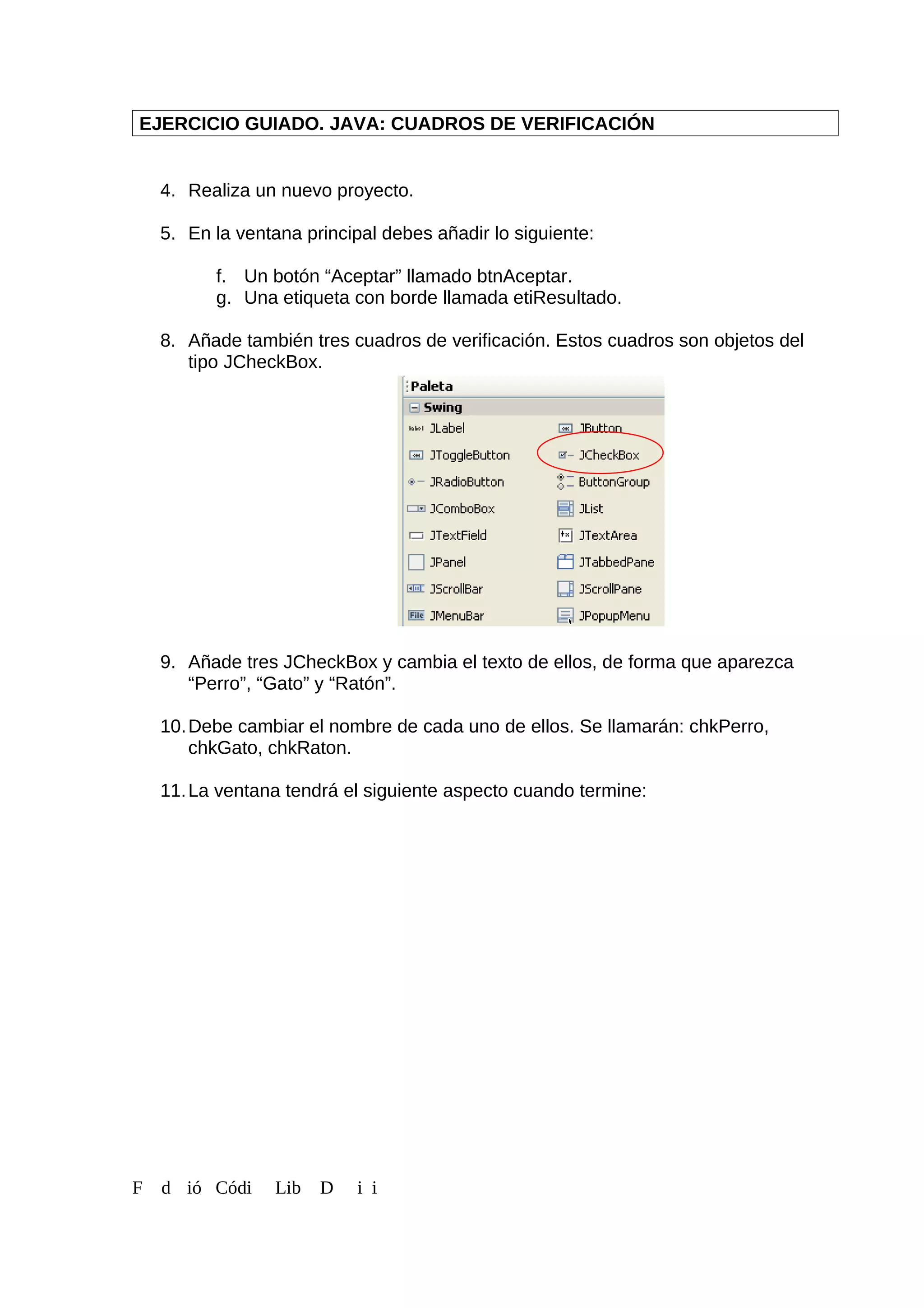EJERCICIO GUIADO. JAVA: CUADROS DE VERIFICACIÓN
4. Realiza un nuevo proyecto.
5. En la ventana principal debes añadir lo siguiente:
f. Un botón “Aceptar” llamado btnAceptar.
g. Una etiqueta con borde llamada etiResultado.
8. Añade también tres cuadros de verificación. Estos cuadros son objetos del
tipo JCheckBox.
9. Añade tres JCheckBox y cambia el texto de ellos, de forma que aparezca
“Perro”, “Gato” y “Ratón”.
10.Debe cambiar el nombre de cada uno de ellos. Se llamarán: chkPerro,
chkGato, chkRaton.
11.La ventana tendrá el siguiente aspecto cuando termine:
F d ió Códi Lib D i i
 