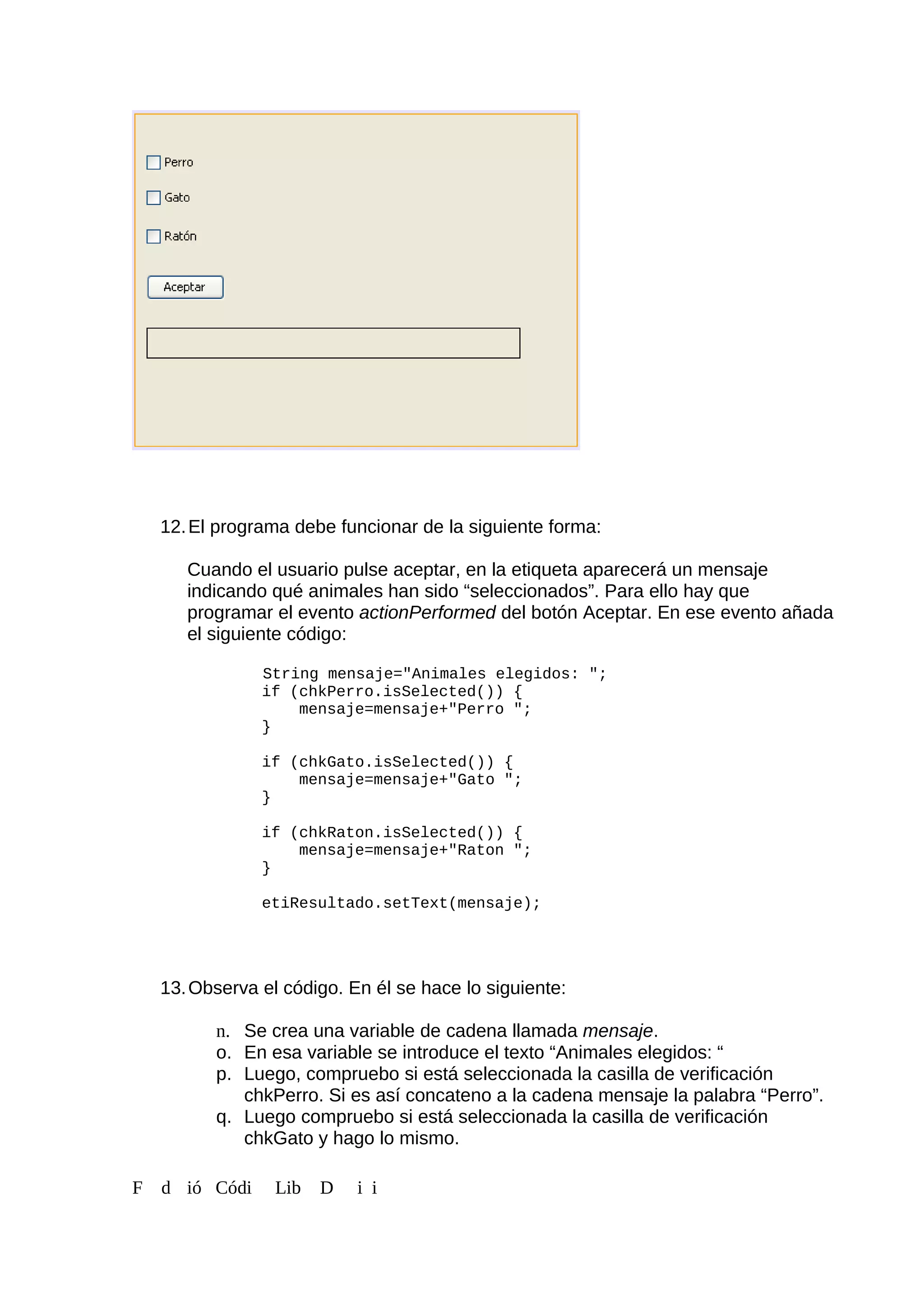 12.El programa debe funcionar de la siguiente forma:
Cuando el usuario pulse aceptar, en la etiqueta aparecerá un mensaje
indicando qué animales han sido “seleccionados”. Para ello hay que
programar el evento actionPerformed del botón Aceptar. En ese evento añada
el siguiente código:
String mensaje="Animales elegidos: ";
if (chkPerro.isSelected()) {
mensaje=mensaje+"Perro ";
}
if (chkGato.isSelected()) {
mensaje=mensaje+"Gato ";
}
if (chkRaton.isSelected()) {
mensaje=mensaje+"Raton ";
}
etiResultado.setText(mensaje);
13.Observa el código. En él se hace lo siguiente:
n. Se crea una variable de cadena llamada mensaje.
o. En esa variable se introduce el texto “Animales elegidos: “
p. Luego, compruebo si está seleccionada la casilla de verificación
chkPerro. Si es así concateno a la cadena mensaje la palabra “Perro”.
q. Luego compruebo si está seleccionada la casilla de verificación
chkGato y hago lo mismo.
F d ió Códi Lib D i i
 