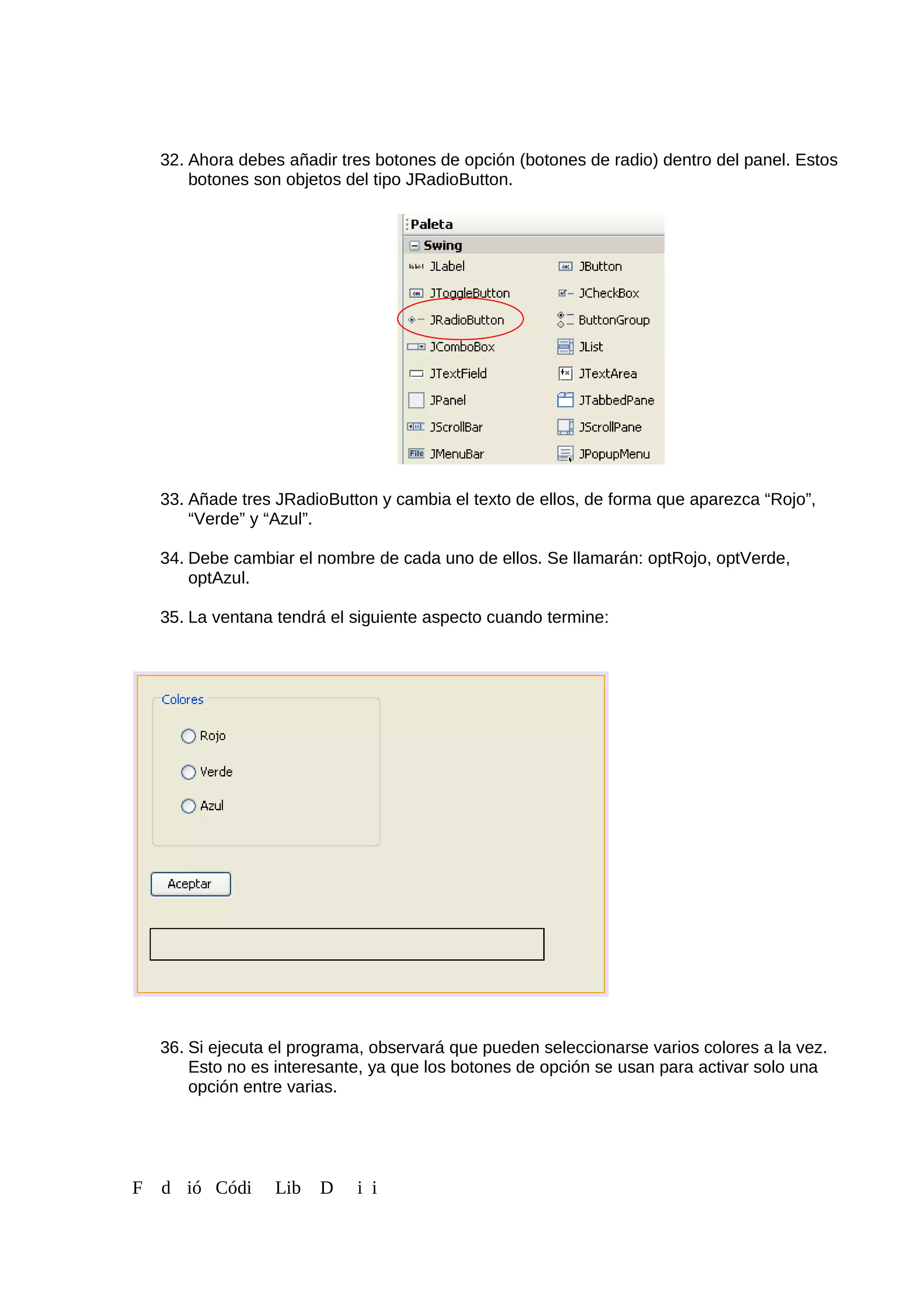 32. Ahora debes añadir tres botones de opción (botones de radio) dentro del panel. Estos
botones son objetos del tipo JRadioButton.
33. Añade tres JRadioButton y cambia el texto de ellos, de forma que aparezca “Rojo”,
“Verde” y “Azul”.
34. Debe cambiar el nombre de cada uno de ellos. Se llamarán: optRojo, optVerde,
optAzul.
35. La ventana tendrá el siguiente aspecto cuando termine:
36. Si ejecuta el programa, observará que pueden seleccionarse varios colores a la vez.
Esto no es interesante, ya que los botones de opción se usan para activar solo una
opción entre varias.
F d ió Códi Lib D i i
 