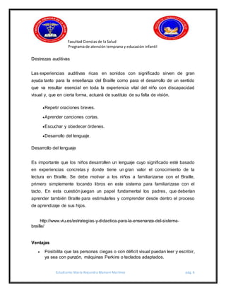 Facultad Ciencias de la Salud
Programa de atención temprana y educación infantil
Estudiante: María Alejandra Mamani Martínez pág. 6
Destrezas auditivas
Las experiencias auditivas ricas en sonidos con significado sirven de gran
ayuda tanto para la enseñanza del Braille como para el desarrollo de un sentido
que va resultar esencial en toda la experiencia vital del niño con discapacidad
visual y, que en cierta forma, actuará de sustituto de su falta de visión.
Repetir oraciones breves.
Aprender canciones cortas.
Escuchar y obedecer órdenes.
Desarrollo del lenguaje.
Desarrollo del lenguaje
Es importante que los niños desarrollen un lenguaje cuyo significado esté basado
en experiencias concretas y donde tiene un gran valor el conocimiento de la
lectura en Braille. Se debe motivar a los niños a familiarizarse con el Braille,
primero simplemente tocando libros en este sistema para familiarizase con el
tacto. En esta cuestión juegan un papel fundamental los padres, que deberían
aprender también Braille para estimularles y comprender desde dentro el proceso
de aprendizaje de sus hijos.
http://www.viu.es/estrategias-y-didactica-para-la-ensenanza-del-sistema-
braille/
Ventajas
 Posibilita que las personas ciegas o con déficit visual puedan leer y escribir,
ya sea con punzón, máquinas Perkins o teclados adaptados.
 