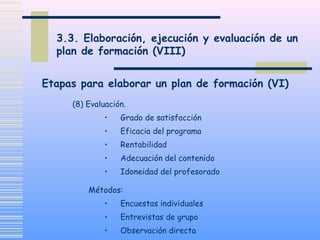 3.3. Elaboración, ejecución y evaluación de un
plan de formación (VIII)
(8) Evaluación.
• Grado de satisfacción
• Eficacia del programa
• Rentabilidad
• Adecuación del contenido
• Idoneidad del profesorado
Métodos:
• Encuestas individuales
• Entrevistas de grupo
• Observación directa
Etapas para elaborar un plan de formación (VI)
 