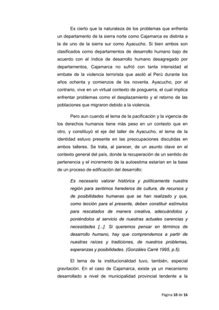 Es cierto que la naturaleza de los problemas que enfrenta
un departamento de la sierra norte como Cajamarca es distinta a
la de uno de la sierra sur como Ayacucho. Si bien ambos son
clasificados como departamentos de desarrollo humano bajo de
acuerdo con el índice de desarrollo humano desagregado por
departamentos, Cajamarca no sufrió con tanta intensidad el
embate de la violencia terrorista que asoló al Perú durante los
años ochenta y comienzos de los noventa. Ayacucho, por el
contrario, vive en un virtual contexto de posguerra, el cual implica
enfrentar problemas como el desplazamiento y el retorno de las
poblaciones que migraron debido a la violencia.
Pero aun cuando el tema de la pacificación y la vigencia de
los derechos humanos tiene más peso en un contexto que en
otro, y constituyó el eje del taller de Ayacucho, el tema de la
identidad estuvo presente en las preocupaciones discutidas en
ambos talleres. Se trata, al parecer, de un asunto clave en el
contexto general del país, donde la recuperación de un sentido de
pertenencia y el incremento de la autoestima estarían en la base
de un proceso de edificación del desarrollo:
Es necesario valorar histórica y políticamente nuestra
región para sentimos herederos de cultura, de recursos y
de posibilidades humanas que se han realizado y que,
como lección para el presente, deben constituir estímulos
para rescatados de manera creativa, adecuándolos y
poniéndolos al servicio de nuestras actuales carencias y
necesidades [...]. Si queremos pensar en términos de
desarrollo humano, hay que comprendemos a partir de
nuestras raíces y tradiciones, de nuestros problemas,
esperanzas y posibilidades. (Gonzáles Carré 1995, p.5).
El tema de la institucionalidad tuvo, también, especial
gravitación. En el caso de Cajamarca, existe ya un mecanismo
desarrollado a nivel de municipalidad provincial tendente a la
Página 10 de 16
 